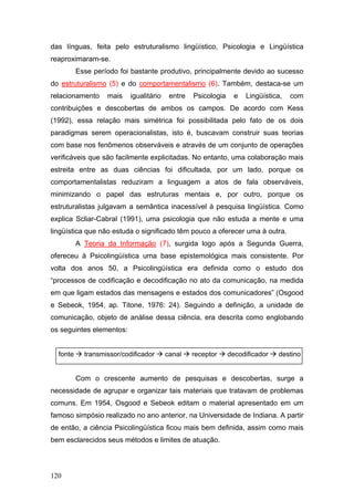 das línguas, feita pelo estruturalismo lingüístico, Psicologia e Lingüística
reaproximaram-se.
Esse período foi bastante produtivo, principalmente devido ao sucesso
do estruturalismo (5) e do comportamentalismo (6). Também, destaca-se um
relacionamento

mais

igualitário

entre

Psicologia

e

Lingüística,

com

contribuições e descobertas de ambos os campos. De acordo com Kess
(1992), essa relação mais simétrica foi possibilitada pelo fato de os dois
paradigmas serem operacionalistas, isto é, buscavam construir suas teorias
com base nos fenômenos observáveis e através de um conjunto de operações
verificáveis que são facilmente explicitadas. No entanto, uma colaboração mais
estreita entre as duas ciências foi dificultada, por um lado, porque os
comportamentalistas reduziram a linguagem a atos de fala observáveis,
minimizando o papel das estruturas mentais e, por outro, porque os
estruturalistas julgavam a semântica inacessível à pesquisa lingüística. Como
explica Scliar-Cabral (1991), uma psicologia que não estuda a mente e uma
lingüística que não estuda o significado têm pouco a oferecer uma à outra.
A Teoria da Informação (7), surgida logo após a Segunda Guerra,
ofereceu à Psicolingüística uma base epistemológica mais consistente. Por
volta dos anos 50, a Psicolingüística era definida como o estudo dos
“processos de codificação e decodificação no ato da comunicação, na medida
em que ligam estados das mensagens e estados dos comunicadores” (Osgood
e Sebeok, 1954, ap. Titone, 1976: 24). Seguindo a definição, a unidade de
comunicação, objeto de análise dessa ciência, era descrita como englobando
os seguintes elementos:
fonte

transmissor/codificador

canal

receptor

decodificador

destino

Com o crescente aumento de pesquisas e descobertas, surge a
necessidade de agrupar e organizar tais materiais que tratavam de problemas
comuns. Em 1954, Osgood e Sebeok editam o material apresentado em um
famoso simpósio realizado no ano anterior, na Universidade de Indiana. A partir
de então, a ciência Psicolingüística ficou mais bem definida, assim como mais
bem esclarecidos seus métodos e limites de atuação.

120

 