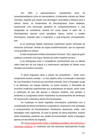 Em

1959,

o

operacionalismo,

característico

tanto

do

comportamentalismo como do estruturalismo, é fortemente criticado por Noam
Chomsky, lingüista que propõe uma abordagem racionalista e dedutiva para a
ciência.

Assim,

os

fundamentos

da

Psicolingüística

foram

abalados,

ocasionando uma diminuição gradativa do comportamentalismo e uma
revigoração do mentalismo, embora em novas bases. A partir daí, a
Psicolingüística

assume

como

paradigma

teórico

central

o

modelo

chomskyano, proposto para a Lingüística, o qual propunha, principalmente,
que:
a) as sentenças faladas (estruturas superficiais) seriam derivadas de
estruturas profundas, através de regras transformacionais, que se organizam
numa gramática ou sintaxe;
b) este componente sintático (Gramática Universal - GU), capaz de gerar
qualquer e somente uma língua, deveria ser inato à espécie humana;
c) se distinguisse entre a competência (conhecimento que um falante
nativo ideal tem de sua língua) e a performance (atividade do falante numa
situação comunicativa concreta).
À teoria lingüística cabia o estudo da competência – tendo como
componente central a sintaxe – e o seu objetivo seria a construção e descrição
de uma Gramática Universal que permitisse entender como a linguagem surge
e se diferencia, em línguas distintas, na mente humana. A dificuldade de
encontrar evidências experimentais que sustentassem as teorias, assim como
a verificação de que não apenas a estrutura sintática, mas também a
semântica e a pragmática seriam importantes no processamento de sentenças
foi ocasionando o abandono dessa linha de pesquisa.
As mudanças na teoria lingüística chomskyana, juntamente com a
consideração de fatores semânticos e pragmáticos, propiciaram uma ampliação
e enriquecimento da Psicolingüística. Atualmente, observa-se, então, uma
abordagem mais cognitivista, na qual os aportes da teoria lingüística, embora
ainda importantes, perderam seu caráter de exclusividade, sendo a linguagem
apenas um dos fatores da cognição.
Os novos experimentos sobre a realidade psicológica das estruturas e
operações sintáticas (8) mostraram que tais estruturas desempenham função
121

 