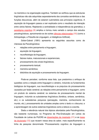 na memória e na organização cognitiva. Também se verificou que as estruturas
lingüísticas não são adquiridas separadamente dos conceitos semânticos e das
funções discursivas, além de estarem submetidos aos princípios cognitivos. A
aquisição da linguagem passou a ser explicada como o resultado da interação
entre vários fatores. Rejeitando a centralidade e independência da gramática, o
paradigma cognitivo (9) ampliou e tornou mais variado o campo dos estudos
psicolingüísticos, aproximando-os de outras ciências relacionadas (10) (como a
Antropologia, a Filosofia da Linguagem, a Inteligência Artificial).
Scliar-Cabral (1991) apresenta os seguintes assuntos como de
interesse da Psicolingüística:
•

relações entre pensamento e linguagem;

•

aquisição da linguagem;

•

neurofisiologia da linguagem;

•

fatores inatos, maturacionais e experienciais;

•

processamento dos sinais lingüísticos;

•

processamento textual;

•

memória semântica;

•

distúrbios de aquisição e processamento da linguagem.
Pode-se perceber, conforme essa lista, que predomina o enfoque de

questões como a relação entre linguagem e cérebro, incluindo os fundamentos
biológicos da linguagem, sua neurofisiologia e os prejuízos do processamento
causados por lesão cerebral; as relações entre pensamento e linguagem, como
um produto do sistema cerebral; os sistemas de processamento mental da
linguagem, incluindo os subsistemas lingüísticos (fonética, sintaxe, semântica,
etc.) e os subsistemas psíquicos (percepção, memória, conhecimento de
mundo, etc.); processamento de unidades amplas como o texto e o discurso; e
a aprendizagem de outros sistemas lingüísticos como a leitura e a escrita.
Dada a relevância natural dos tópicos abordados pela Psicolingüística,
são bastante numerosas, no Programa de Pós-Graduação em Letras da
Faculdade de Letras da PUCRS as dissertações de mestrado (11) e as teses
de doutorado (12) que recaem nessa área do saber, mais especificamente na
linha de pesquisa denonimada “Processamento cognitivo da linguagem e

122

 