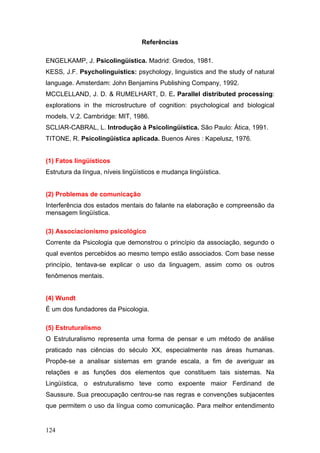 Referências
ENGELKAMP, J. Psicolingüística. Madrid: Gredos, 1981.
KESS, J.F. Psycholinguistics: psychology, linguistics and the study of natural
language. Amsterdam: John Benjamins Publishing Company, 1992.
MCCLELLAND, J. D. & RUMELHART, D. E. Parallel distributed processing:
explorations in the microstructure of cognition: psychological and biological
models. V.2. Cambridge: MIT, 1986.
SCLIAR-CABRAL, L. Introdução à Psicolingüística. São Paulo: Ática, 1991.
TITONE, R. Psicolingüística aplicada. Buenos Aires : Kapelusz, 1976.

(1) Fatos lingüísticos
Estrutura da língua, níveis lingüísticos e mudança lingüística.

(2) Problemas de comunicação
Interferência dos estados mentais do falante na elaboração e compreensão da
mensagem lingüística.
(3) Associacionismo psicológico
Corrente da Psicologia que demonstrou o princípio da associação, segundo o
qual eventos percebidos ao mesmo tempo estão associados. Com base nesse
princípio, tentava-se explicar o uso da linguagem, assim como os outros
fenômenos mentais.

(4) Wundt
É um dos fundadores da Psicologia.
(5) Estruturalismo
O Estruturalismo representa uma forma de pensar e um método de análise
praticado nas ciências do século XX, especialmente nas áreas humanas.
Propõe-se a analisar sistemas em grande escala, a fim de averiguar as
relações e as funções dos elementos que constituem tais sistemas. Na
Lingüística, o estruturalismo teve como expoente maior Ferdinand de
Saussure. Sua preocupação centrou-se nas regras e convenções subjacentes
que permitem o uso da língua como comunicação. Para melhor entendimento

124

 