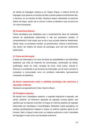 do estudo da linguagem separou-a em langue (língua, o sistema formal da
linguagem que governa os eventos da fala) e parole (palavra propriamente dita,
o discurso, ou os eventos da fala). Saussure estava interessado na estrutura
básica da língua, aquilo que é comum a todos os falantes e que funciona em
um nível inconsciente.

(6) Comportamentalismo
Teoria psicológica que estabelece que o comportamento deve ser explicado
através de experiências observáveis e não por processos mentais. O
comportamento é tudo aquilo que se faz e que se pode observar diretamente.
Desse modo, os processos mentais, os pensamentos, motivos e sentimentos,
não devem ser objetos de estudo da psicologia, pois não são diretamente
observáveis.

(7) Teoria da Informação
A teoria da informação é um ramo da teoria da probabilidade e da matemática
estatística que trata de sistemas de comunicação, transmissão de dados,
codificação, teoria do ruído, correção de erros, entre outros. Claude E.
Shannon é considerado o pai da teoria da informação, por ter sido o primeiro a
considerar a comunicação como um problema matemático rigorosamente
embasado na estatística.

(8) Novos experimentos sobre a realidade psicológica das estruturas e
operações sintáticas
Destacam-se especialmente Fodor, Garret e Bever.
(9) Paradigma cognitivo
De acordo com o paradigma cognitivo, a cognição lingüística é cognição, não
sendo, portanto, um fenômeno separado da cognição humana global. Isso
significa que se esperam encontrar na língua os mesmos padrões de cognição
observados por psicólogos e neurobiólogos. Baseados nesse paradigma, os
estudos psicolingüísticos integram a língua no sistema cognitivo geral do ser
humano. Nem a língua é vista como um sistema autônomo e nem a faculdade
da linguagem é vista como uma faculdade autônoma.

125

 