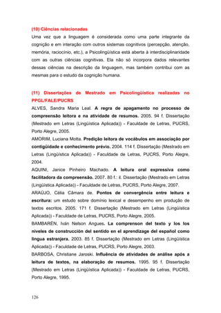 (10) Ciências relacionadas
Uma vez que a linguagem é considerada como uma parte integrante da
cognição e em interação com outros sistemas cognitivos (percepção, atenção,
memória, raciocínio, etc.), a Psicolingüística está aberta à interdisciplinaridade
com as outras ciências cognitivas. Ela não só incorpora dados relevantes
dessas ciências na descrição da linguagem, mas também contribui com as
mesmas para o estudo da cognição humana.

(11) Dissertações de Mestrado em Psicolingüística realizadas no
PPGL/FALE/PUCRS
ALVES, Sandra Maria Leal. A regra de apagamento no processo de
compreensão leitora e na atividade de resumos. 2005. 94 f. Dissertação
(Mestrado em Letras (Lingüística Aplicada)) - Faculdade de Letras, PUCRS,
Porto Alegre, 2005.
AMORIM, Luciana Motta. Predição leitora de vocábulos em associação por
contigüidade e conhecimento prévio. 2004. 114 f. Dissertação (Mestrado em
Letras (Lingüística Aplicada)) - Faculdade de Letras, PUCRS, Porto Alegre,
2004.
AQUINI, Janice Pinheiro Machado. A leitura oral expressiva como
facilitadora da compreensão. 2007. 80 f.: il. Dissertação (Mestrado em Letras
(Lingüística Aplicada)) - Faculdade de Letras, PUCRS, Porto Alegre, 2007.
ARAÚJO, Célia Câmara de. Pontos de convergência entre leitura e
escritura: um estudo sobre domínio lexical e desempenho em produção de
textos escritos. 2005. 171 f. Dissertação (Mestrado em Letras (Lingüística
Aplicada)) - Faculdade de Letras, PUCRS, Porto Alegre, 2005.
BAMBARÉN, Iván Nelson Angues. La comprenson del texto y los los
niveles de construcción del sentido en el aprendizage del español como
lingua estranjera. 2003. 85 f. Dissertação (Mestrado em Letras (Lingüística
Aplicada)) - Faculdade de Letras, PUCRS, Porto Alegre, 2003.
BARBOSA, Christiane Jaroski. Influência de atividades de análise após a
leitura de textos, na elaboração de resumos. 1995. 95 f. Dissertação
(Mestrado em Letras (Lingüística Aplicada)) - Faculdade de Letras, PUCRS,
Porto Alegre, 1995.

126

 