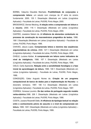 BORBA, Valquíria Claudete Machado. Preditibilidade de conjunções e
compreensão leitora: um estudo com crianças de 4ª série do ensino
fundamental. 2005. 135 f. Dissertação (Mestrado em Letras (Lingüística
Aplicada)) - Faculdade de Letras, PUCRS, Porto Alegre, 2005.
BROSOWICZ, Denise Mecking. A relação entre a compreensão em leitura e
o resumo. 2000. 116 f. Dissertação (Mestrado em Letras (Lingüística
Aplicada)) - Faculdade de Letras, PUCRS, Porto Alegre, 2000.
CASTRO, Joselaine Sebem de. A influência de elementos contextuais no
processo de construção da macroestrutura pragmática de textos. 1998.
198 f. Dissertação (Mestrado em Letras (Lingüística Aplicada)) - Faculdade de
Letras, PUCRS, Porto Alegre, 1998.
CHAVES, Jésura Lopes. Compreensão leitora e domínio das seqüências
argumentativas da crônica. 2006. 127 f. Dissertação (Mestrado em Letras
(Lingüística Aplicada)) - Faculdade de Letras, PUCRS, Porto Alegre, 2006.
CHIELE, Luciana Kerber. A compreensão em leitura como indicadora do
nível de inteligência. 1996. 107 f. Dissertação (Mestrado em Letras
(Lingüística Aplicada)) - Faculdade de Letras, PUCRS, Porto Alegre, 1996.
CIELO, Carla Aparecida. Relação entre a sensibilidade fonológica e a fase
inicial da aprendizagem da leitura. 1996. 148 f. Dissertação (Mestrado em
Letras (Lingüística Aplicada)) - Faculdade de Letras, PUCRS, Porto Alegre,
1996.
CONCEIÇÃO, Celso Augusto Nunes da. Criação de um programa
computacional de banco de dados para a implementação do Heureka - o
dicionário remissivo. 1997. 106 f.:il. Dissertação (Mestrado em Letras
(Lingüística Aplicada)) - Faculdade de Letras, PUCRS, Porto Alegre, 1997.
CORREA, Vanessa Loureiro. Os dez verbos do português segundo modelo
verbo-cêntrico.1998. 208 f. Dissertação (Mestrado em Letras (Lingüística
Aplicada)) - Faculdade de Letras, PUCRS, Porto Alegre, 1998.
COSTA, Jussara Rosanelli Dalla. A influência da tipologia textual na relação
entre o conhecimento prévio do assunto e o nível de compreensão em
leitura. 1999. 128 f. Dissertação (Mestrado em Letras (Lingüística Aplicada)) –
Faculdade de Letras, PUCRS, Porto Alegre, 1999.

127

 