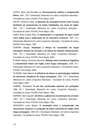 COSTA, Maria Inês Dornelles da. Processamento auditivo e compreensão
leitora. 2001. 120 f. Dissertação (Mestrado em Letras (Lingüística Aplicada)) Faculdade de Letras, PUCRS, Porto Alegre, 2001.
DELAVI, Anderson Alves. A alteração da mensagem escrita como recurso
facilitador da compreensão de textos trabalhados nas aulas de inglês.
2001. 116 f. Dissertação (Mestrado em Letras (Lingüística Aplicada)) Faculdade de Letras, PUCRS, Porto Alegre, 2001.
DURO, Maria Eulália Pitrez. A estruturação e a aquisição do signo verbal
como pistas para a elaboração de um dicionário remissivo. 1997. 75 f.
Dissertação (Mestrado em Letras (Lingüística Aplicada)) - Faculdade de Letras,
PUCRS, Porto Alegre, 1997.
FERRARI, Magaly. Ampliação e reforço do vocabulário em língua
estrangeira através da narração e da leitura de histórias infanto-juvenis.
2002. 123 f. Dissertação (Mestrado em Letras (Lingüística Aplicada)) Faculdade de Letras, PUCRS, Porto Alegre, 2002.
FLORES, Beatriz Teresinha Marcante. Relação entre consciência lingüística
e compreensão leitora em inglês como língua estrangeira. 2006. 97 f.
Dissertação (Mestrado em Letras (Lingüística Aplicada)) - Faculdade de Letras,
PUCRS, Porto Alegre, 2006.
FLORIANI, Kátia Baltoré. A influência da leitura na aprendizagem implícita
de estruturas complexas da língua portuguesa. 2005. 110 f. Dissertação
(Mestrado em Letras (Lingüística Aplicada)) - Faculdade de Letras, PUCRS,
Porto Alegre, 2005.
GABRIEL, Rosângela. O uso das construções passivas em português.
1996. 99 f. Dissertação (Mestrado em Letras (Lingüística Aplicada)) Faculdade de Letras, PUCRS, Porto Alegre, 1996.
GEHRKE, Nara Augustin. Na leitura, a gênese da reconstrução de um texto.
1993. 134 f. Dissertação (Mestrado em Letras (Lingüística Aplicada)) Faculdade de Letras, PUCRS, Porto Alegre, 1993.
GERHARDT, Liane Beatriz. A correlação entre a compreensão dos
mecanismos coesivos e a produção de textos coerentes em inglês como
língua estrangeira. 1996. 95 f. Dissertação (Mestrado em Letras (Lingüística
Aplicada)) - Faculdade de Letras, PUCRS, Porto Alegre, 1996.

128

 