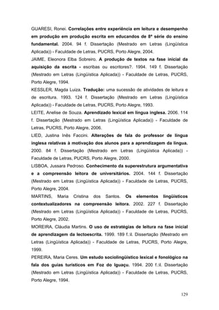 GUARESI, Ronei. Correlações entre experiência em leitura e desempenho
em produção em produção escrita em educandos de 8ª série do ensino
fundamental. 2004. 94 f. Dissertação (Mestrado em Letras (Lingüística
Aplicada)) - Faculdade de Letras, PUCRS, Porto Alegre, 2004.
JAIME, Eleonora Elba Sobreiro. A produção de textos na fase inicial da
aquisição da escrita - escribas ou escritores?. 1994. 149 f. Dissertação
(Mestrado em Letras (Lingüística Aplicada)) - Faculdade de Letras, PUCRS,
Porto Alegre, 1994.
KESSLER, Magda Luiza. Tradução: uma sucessão de atividades de leitura e
de escritura. 1993. 124 f. Dissertação (Mestrado em Letras (Lingüística
Aplicada)) - Faculdade de Letras, PUCRS, Porto Alegre, 1993.
LEITE, Anelise de Souza. Aprendizado lexical em língua inglesa. 2006. 114
f. Dissertação (Mestrado em Letras (Lingüística Aplicada)) - Faculdade de
Letras, PUCRS, Porto Alegre, 2006.
LIED, Justina Inês Faccini. Alterações de fala do professor de língua
inglesa relativas à motivação dos alunos para a aprendizagem da língua.
2000. 84 f. Dissertação (Mestrado em Letras (Lingüística Aplicada)) Faculdade de Letras, PUCRS, Porto Alegre, 2000.
LISBOA, Jussara Pedroso. Conhecimento da superestrutura argumentativa
e a compreensão leitora de universitários. 2004. 144 f. Dissertação
(Mestrado em Letras (Lingüística Aplicada)) - Faculdade de Letras, PUCRS,
Porto Alegre, 2004.
MARTINS,

Maria

Cristina

dos

Santos.

Os

elementos

lingüísticos

contextualizadores na compreensão leitora. 2002. 227 f. Dissertação
(Mestrado em Letras (Lingüística Aplicada)) - Faculdade de Letras, PUCRS,
Porto Alegre, 2002.
MOREIRA, Cláudia Martins. O uso de estratégias de leitura na fase inicial
de aprendizagem da lectoescrita. 1999. 189 f.:il. Dissertação (Mestrado em
Letras (Lingüística Aplicada)) - Faculdade de Letras, PUCRS, Porto Alegre,
1999.
PEREIRA, Maria Ceres. Um estudo sociolingüístico lexical e fonológico na
fala dos guias turísticos em Foz do Iguaçu. 1994. 200 f.:il. Dissertação
(Mestrado em Letras (Lingüística Aplicada)) - Faculdade de Letras, PUCRS,
Porto Alegre, 1994.
129

 