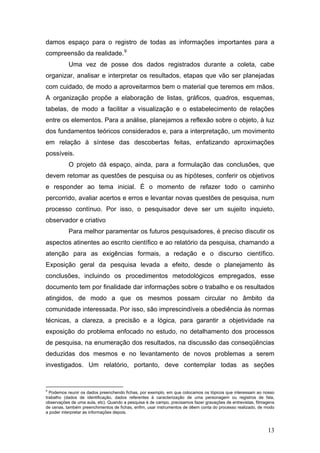 damos espaço para o registro de todas as informações importantes para a
compreensão da realidade. 9
Uma vez de posse dos dados registrados durante a coleta, cabe
organizar, analisar e interpretar os resultados, etapas que vão ser planejadas
com cuidado, de modo a aproveitarmos bem o material que teremos em mãos.
A organização propõe a elaboração de listas, gráficos, quadros, esquemas,
tabelas, de modo a facilitar a visualização e o estabelecimento de relações
entre os elementos. Para a análise, planejamos a reflexão sobre o objeto, à luz
dos fundamentos teóricos considerados e, para a interpretação, um movimento
em relação à síntese das descobertas feitas, enfatizando aproximações
possíveis.
O projeto dá espaço, ainda, para a formulação das conclusões, que
devem retomar as questões de pesquisa ou as hipóteses, conferir os objetivos
e responder ao tema inicial. É o momento de refazer todo o caminho
percorrido, avaliar acertos e erros e levantar novas questões de pesquisa, num
processo contínuo. Por isso, o pesquisador deve ser um sujeito inquieto,
observador e criativo
Para melhor paramentar os futuros pesquisadores, é preciso discutir os
aspectos atinentes ao escrito científico e ao relatório da pesquisa, chamando a
atenção para as exigências formais, a redação e o discurso científico.
Exposição geral da pesquisa levada a efeito, desde o planejamento às
conclusões, incluindo os procedimentos metodológicos empregados, esse
documento tem por finalidade dar informações sobre o trabalho e os resultados
atingidos, de modo a que os mesmos possam circular no âmbito da
comunidade interessada. Por isso, são imprescindíveis a obediência às normas
técnicas, a clareza, a precisão e a lógica, para garantir a objetividade na
exposição do problema enfocado no estudo, no detalhamento dos processos
de pesquisa, na enumeração dos resultados, na discussão das conseqüências
deduzidas dos mesmos e no levantamento de novos problemas a serem
investigados. Um relatório, portanto, deve contemplar todas as seções

9

Podemos reunir os dados preenchendo fichas, por exemplo, em que colocamos os tópicos que interessam ao nosso
trabalho (dados de identificação, dados referentes à caracterização de uma personagem ou registros de fala,
observações de uma aula, etc). Quando a pesquisa é de campo, precisamos fazer gravações de entrevistas, filmagens
de cenas, também preenchimentos de fichas, enfim, usar instrumentos de dêem conta do processo realizado, de modo
a poder interpretar as informações depois.

13

 