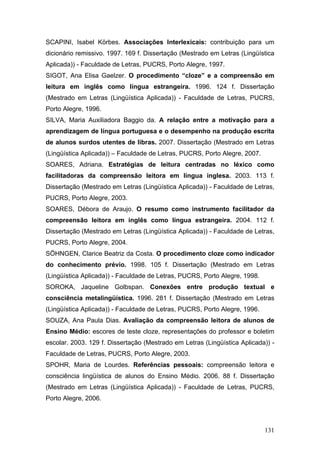 SCAPINI, Isabel Körbes. Associações Interlexicais: contribuição para um
dicionário remissivo. 1997. 169 f. Dissertação (Mestrado em Letras (Lingüística
Aplicada)) - Faculdade de Letras, PUCRS, Porto Alegre, 1997.
SIGOT, Ana Elisa Gaelzer. O procedimento “cloze” e a compreensão em
leitura em inglês como língua estrangeira. 1996. 124 f. Dissertação
(Mestrado em Letras (Lingüística Aplicada)) - Faculdade de Letras, PUCRS,
Porto Alegre, 1996.
SILVA, Maria Auxiliadora Baggio da. A relação entre a motivação para a
aprendizagem de língua portuguesa e o desempenho na produção escrita
de alunos surdos utentes de libras. 2007. Dissertação (Mestrado em Letras
(Lingüística Aplicada)) – Faculdade de Letras, PUCRS, Porto Alegre, 2007.
SOARES, Adriana. Estratégias de leitura centradas no léxico como
facilitadoras da compreensão leitora em língua inglesa. 2003. 113 f.
Dissertação (Mestrado em Letras (Lingüística Aplicada)) - Faculdade de Letras,
PUCRS, Porto Alegre, 2003.
SOARES, Débora de Araujo. O resumo como instrumento facilitador da
compreensão leitora em inglês como língua estrangeira. 2004. 112 f.
Dissertação (Mestrado em Letras (Lingüística Aplicada)) - Faculdade de Letras,
PUCRS, Porto Alegre, 2004.
SÖHNGEN, Clarice Beatriz da Costa. O procedimento cloze como indicador
do conhecimento prévio. 1998. 105 f. Dissertação (Mestrado em Letras
(Lingüística Aplicada)) - Faculdade de Letras, PUCRS, Porto Alegre, 1998.
SOROKA, Jaqueline Golbspan. Conexões entre produção textual e
consciência metalingüística. 1996. 281 f. Dissertação (Mestrado em Letras
(Lingüística Aplicada)) - Faculdade de Letras, PUCRS, Porto Alegre, 1996.
SOUZA, Ana Paula Dias. Avaliação da compreensão leitora de alunos de
Ensino Médio: escores de teste cloze, representações do professor e boletim
escolar. 2003. 129 f. Dissertação (Mestrado em Letras (Lingüística Aplicada)) Faculdade de Letras, PUCRS, Porto Alegre, 2003.
SPOHR, Maria de Lourdes. Referências pessoais: compreensão leitora e
consciência lingüística de alunos do Ensino Médio. 2006. 88 f. Dissertação
(Mestrado em Letras (Lingüística Aplicada)) - Faculdade de Letras, PUCRS,
Porto Alegre, 2006.

131

 