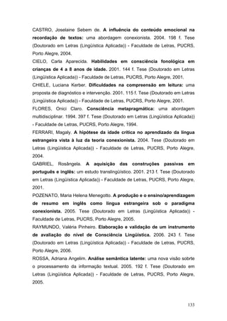 CASTRO, Joselaine Sebem de. A influência do conteúdo emocional na
recordação de textos: uma abordagem conexionista. 2004. 198 f. Tese
(Doutorado em Letras (Lingüística Aplicada)) - Faculdade de Letras, PUCRS,
Porto Alegre, 2004.
CIELO, Carla Aparecida. Habilidades em consciência fonológica em
crianças de 4 a 8 anos de idade. 2001. 144 f. Tese (Doutorado em Letras
(Lingüística Aplicada)) - Faculdade de Letras, PUCRS, Porto Alegre, 2001.
CHIELE, Luciana Kerber. Dificuldades na compreensão em leitura: uma
proposta de diagnóstico e intervenção. 2001. 115 f. Tese (Doutorado em Letras
(Lingüística Aplicada)) - Faculdade de Letras, PUCRS, Porto Alegre, 2001.
FLORES, Onici Claro. Consciência metapragmática: uma abordagem
multidisciplinar. 1994. 397 f. Tese (Doutorado em Letras (Lingüística Aplicada))
- Faculdade de Letras, PUCRS, Porto Alegre, 1994.
FERRARI, Magaly. A hipótese da idade crítica no aprendizado da língua
estrangeira vista à luz da teoria conexionista. 2004. Tese (Doutorado em
Letras (Lingüística Aplicada)) - Faculdade de Letras, PUCRS, Porto Alegre,
2004.
GABRIEL,

Rosângela.

A

aquisição

das

construções

passivas

em

português e inglês: um estudo translingüístico. 2001. 213 f. Tese (Doutorado
em Letras (Lingüística Aplicada)) - Faculdade de Letras, PUCRS, Porto Alegre,
2001.
POZENATO, Maria Helena Menegotto. A produção e o ensino/aprendizagem
de resumo em inglês como língua estrangeira sob o paradigma
conexionista. 2005. Tese (Doutorado em Letras (Lingüística Aplicada)) Faculdade de Letras, PUCRS, Porto Alegre, 2005.
RAYMUNDO, Valéria Pinheiro. Elaboração e validação de um instrumento
de avaliação do nível de Consciência Lingüística. 2006. 243 f. Tese
(Doutorado em Letras (Lingüística Aplicada)) - Faculdade de Letras, PUCRS,
Porto Alegre, 2006.
ROSSA, Adriana Angelim. Análise semântica latente: uma nova visão sobrte
o processamento da informação textual. 2005. 192 f. Tese (Doutorado em
Letras (Lingüística Aplicada)) - Faculdade de Letras, PUCRS, Porto Alegre,
2005.

133

 