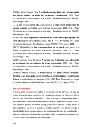 ROSSA, Carlos Ricardo Pires. A implicatura pragmática nos verbos modais
em língua inglesa na visão do paradigma conexionista. 2001. Tese
(Doutorado em Letras (Lingüística Aplicada)) - Faculdade de Letras, PUCRS,
Porto Alegre, 2001.
___.O uso do programa LSA para analisar a implicatura pragmática de
verbos modais em inglês: uma interface conexionista. 2005. 248 f. Tese
(Doutorado em Letras (Lingüística Aplicada)) - Faculdade de Letras, PUCRS,
Porto Alegre, 2005.
SIGOT, Ana Elisa. O processo inferencial na leitura em língua inglesa sob
uma abordagem conexionista. 2002. 159 f. Tese (Doutorado em Letras
(Lingüística Aplicada)) - Faculdade de Letras, PUCRS, Porto Alegre, 2002.
SMITH, Marisa Magnus. Por uma pragmática da pontuação: um estudo dos
sinais de pontuação em textos referenciais opinativos. 1998. 214 f. Tese
(Doutorado em Letras (Lingüística Aplicada)) - Faculdade de Letras, PUCRS,
Porto Alegre, 1998.
WELP, Anamaria Kurtz de Souza. A consciência lingüística como atenuante
da ansiedade no aprendizado de língua estrangeira. 2006. 166 f. Tese
(Doutorado em Letras (Lingüística Aplicada)) - Faculdade de Letras, PUCRS,
Porto Alegre, 2006.
ZIMMER, Marcia Cristina. A transferência do conhecimento fóneticofonológico do português brasileiro (L1) para o inglês (L2) na recodificação
leitora: uma abordagem conexionista. 2004. 184 f. Tese (Doutorado em Letras
(Lingüística Aplicada)) - Faculdade de Letras, PUCRS, Porto Alegre, 2004.

(13) Conexionismo
A busca pelo conhecimento sobre o funcionamento do cérebro, no que se
refere à aprendizagem, começou em meados da década de oitenta do último
século, com Rumelhart e McClelland (1986) e seu grupo de pesquisa sobre o
Processamento Distribuído Paralelo (PDP); ou seja, sobre a forma como tudo o
que sabemos sobre o mundo se configura em nosso cérebro. Surgia, então, o
conexionismo, um novo e audacioso modelo cognitivo que trazia consigo a
possibilidade de desvendar, através de complexas técnicas de investigação –
eletroencefalograma, tomografia computadorizada, ressonância magnética, etc
– o modo como processamos as informações.
134

 