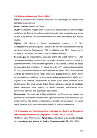 (14) Estudo realizado por Castro (2004)
Título: A influência do conteúdo emocional na recordação de textos: uma
abordagem conexionista
Autor: Joselaine Sebem de Castro
Objetivo: Estudar a relação entre recordação e carga emocional da informação
em leitura. Verificar se os textos emocionantes são mais recordados que textos
neutros e se trechos textuais emocionantes são mais recordados que trechos
neutros.
Sujeitos: 120 alunos do Ensino fundamental, cursando o 3° Ciclo
(correspondente, em linhas gerias, às séries 6ª, 7ª e 8ª do currículo seriado) de
escola municipal de Porto Alegre / RS, com idades entre 12 e 15 anos, sendo
60 deles do sexo masculino e os outros 60 do sexo feminino.
Metodologia: Os instrumentos utilizados foram três textos narrativos – dois
heterogêneos (trechos neutros e trechos emocionantes) e um texto homogêneo
(totalmente neutro), os quais foram aplicados a 120 sujeitos. A coleta de dados
compreendeu dois encontros: 1°) leitura do texto e 2°) relato da história (após
25 dias). Aos dados coletados foram aplicados os testes T-Student e ANOVA
(Análise de Variância de um Fator). Para esse procedimento, os textos foram
segmentados em unidades de informação (palavras/expressões). Cada texto
originou duas versões, dependendo do modo como essas unidades foram
consideradas. Em uma versão exata, foram validadas apenas as unidades
literais recordadas pelos sujeitos; na versão aceitável, validaram-se ainda
sinônimos e palavras com significado equivalente.
Conclusões: Por meio da análise estatística, verificou-se que textos que
apresentam conteúdo emocionante são significativamente mais recordados que
textos neutros. Os trechos emocionantes também apresentaram, em geral,
média de recordação estatisticamente superior à dos trechos neutros.

(15) Pesquisas em Psicolingüística realizadas no Centro de Referência
para o Desenvolvimento da Linguagem – CELIN / FALE / PUCRS
PEREIRA, Vera Wannmacher. Aprendizado da leitura e da escrita através
do computador, por alunos do Ensino Fundamental (ALEC), 2001/2002.

135

 