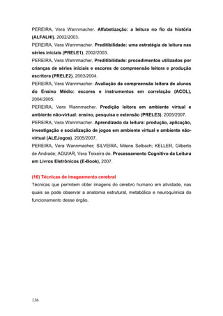 PEREIRA, Vera Wannmacher. Alfabetização: a leitura no fio da história
(ALFALHI), 2002/2003.
PEREIRA, Vera Wannmacher. Preditibilidade: uma estratégia de leitura nas
séries iniciais (PRELE1), 2002/2003.
PEREIRA, Vera Wannmacher. Preditibilidade: procedimentos utilizados por
crianças de séries iniciais e escores de compreensão leitora e produção
escritora (PRELE2), 2003/2004.
PEREIRA, Vera Wannmacher. Avaliação da compreensão leitora de alunos
do Ensino Médio: escores e instrumentos em correlação (ACOL),
2004/2005.
PEREIRA, Vera Wannmacher. Predição leitora em ambiente virtual e
ambiente não-virtual: ensino, pesquisa e extensão (PRELE3), 2005/2007.
PEREIRA, Vera Wannmacher. Aprendizado da leitura: produção, aplicação,
investigação e socialização de jogos em ambiente virtual e ambiente nãovirtual (ALEJogos), 2005/2007.
PEREIRA, Vera Wannmacher; SILVEIRA, Milene Selbach; KELLER, Gilberto
de Andrade; AGUIAR, Vera Teixeira de. Processamento Cognitivo da Leitura
em Livros Eletrônicos (E-Book), 2007.

(16) Técnicas de imageamento cerebral
Técnicas que permitem obter imagens do cérebro humano em atividade, nas
quais se pode observar a anatomia estrutural, metabólica e neuroquímica do
funcionamento desse órgão.

136

 
