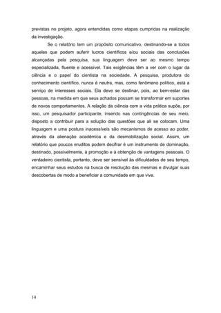 previstas no projeto, agora entendidas como etapas cumpridas na realização
da investigação.
Se o relatório tem um propósito comunicativo, destinando-se a todos
aqueles que podem auferir lucros científicos e/ou sociais das conclusões
alcançadas pela pesquisa, sua linguagem deve ser ao mesmo tempo
especializada, fluente e acessível. Tais exigências têm a ver com o lugar da
ciência e o papel do cientista na sociedade. A pesquisa, produtora do
conhecimento científico, nunca é neutra, mas, como fenômeno político, está a
serviço de interesses sociais. Ela deve se destinar, pois, ao bem-estar das
pessoas, na medida em que seus achados possam se transformar em suportes
de novos comportamentos. A relação da ciência com a vida prática supõe, por
isso, um pesquisador participante, inserido nas contingências de seu meio,
disposto a contribuir para a solução das questões que ali se colocam. Uma
linguagem e uma postura inacessíveis são mecanismos de acesso ao poder,
através da alienação acadêmica e da desmobilização social. Assim, um
relatório que poucos eruditos podem decifrar é um instrumento de dominação,
destinado, possivelmente, à promoção e à obtenção de vantagens pessoais. O
verdadeiro cientista, portanto, deve ser sensível às dificuldades de seu tempo,
encaminhar seus estudos na busca de resolução das mesmas e divulgar suas
descobertas de modo a beneficiar a comunidade em que vive.

14

 