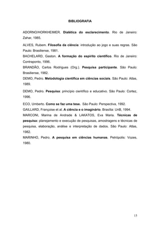 BIBLIOGRAFIA
ADORNO/HORKHEIMER. Dialética do esclarecimento. Rio de Janeiro:
Zahar, 1985.
ALVES, Rubem. Filosofia da ciência: introdução ao jogo e suas regras. São
Paulo: Brasiliense, 1981.
BACHELARD, Gaston. A formação do espírito científico. Rio de Janeiro:
Contraponto, 1996.
BRANDÃO, Carlos Rodrigues (Org.). Pesquisa participante. São Paulo:
Brasiliense, 1982.
DEMO, Pedro. Metodologia científica em ciências sociais. São Paulo: Atlas,
1989.
DEMO, Pedro. Pesquisa: princípio científico e educativo. São Paulo: Cortez,
1996.
ECO, Umberto. Como se faz uma tese. São Paulo: Perspectiva, 1992.
GAILLARD, Françoise et al. A ciência e o imaginário. Brasília: UnB, 1994.
MARCONI, Marina de Andrade & LAKATOS, Eva Maria. Técnicas de
pesquisa: planejamento e execução de pesquisas, amostragens e técnicas de
pesquisa, elaboração, análise e interpretação de dados. São Paulo: Atlas,
1982.
MARINHO, Pedro. A pesquisa em ciências humanas. Petrópolis: Vozes,
1980.

15

 