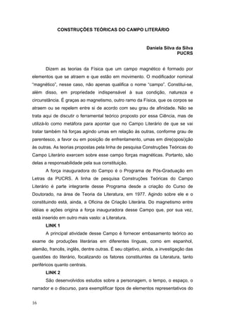 CONSTRUÇÕES TEÓRICAS DO CAMPO LITERÁRIO

Daniela Silva da Silva
PUCRS
Dizem as teorias da Física que um campo magnético é formado por
elementos que se atraem e que estão em movimento. O modificador nominal
“magnético”, nesse caso, não apenas qualifica o nome “campo”. Constitui-se,
além disso, em propriedade indispensável à sua condição, natureza e
circunstância. É graças ao magnetismo, outro ramo da Física, que os corpos se
atraem ou se repelem entre si de acordo com seu grau de afinidade. Não se
trata aqui de discutir o ferramental teórico proposto por essa Ciência, mas de
utilizá-lo como metáfora para apontar que no Campo Literário de que se vai
tratar também há forças agindo umas em relação às outras, conforme grau de
parentesco, a favor ou em posição de enfrentamento, umas em dire(oposi)ção
às outras. As teorias propostas pela linha de pesquisa Construções Teóricas do
Campo Literário exercem sobre esse campo forças magnéticas. Portanto, são
delas a responsabilidade pela sua constituição.
A força inauguradora do Campo é o Programa de Pós-Graduação em
Letras da PUCRS. A linha de pesquisa Construções Teóricas do Campo
Literário é parte integrante desse Programa desde a criação do Curso de
Doutorado, na área de Teoria da Literatura, em 1977. Agindo sobre ele e o
constituindo está, ainda, a Oficina de Criação Literária. Do magnetismo entre
idéias e ações origina a força inauguradora desse Campo que, por sua vez,
está inserido em outro mais vasto: a Literatura.
LINK 1
A principal atividade desse Campo é fornecer embasamento teórico ao
exame de produções literárias em diferentes línguas, como em espanhol,
alemão, francês, inglês, dentre outras. É seu objetivo, ainda, a investigação das
questões do literário, focalizando os fatores constituintes da Literatura, tanto
periféricos quanto centrais.
LINK 2
São desenvolvidos estudos sobre a personagem, o tempo, o espaço, o
narrador e o discurso, para exemplificar tipos de elementos representativos do
16

 
