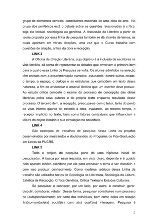 grupo de elementos centrais, constituintes materiais de uma obra de arte. No
grupo dos periféricos está o debate sobre as questões relacionadas à crítica,
seja ela textual, sociológica ou genética. A discussão do Literário a partir da
teoria proposta por essa linha de pesquisa também se dá através de temas, os
quais apontam em várias direções, uma vez que o Curso trabalha com
questões de criação, crítica da obra e recepção.
LINK 3
A Oficina de Criação Literária, cujo objetivo é a inclusão de escritores na
vida literária, dá conta de representar os debates que envolvem o primeiro item
para o qual o essa Linha de Pesquisa se volta. Os alunos admitidos na seleção
têm contato com a experimentação narrativa, estudando, dentre outras coisas,
o tempo, o espaço, o diálogo e as estruturas que compõem um texto dessa
natureza, a fim de evidenciar o arsenal técnico que um escritor deve possuir.
Ao estudo crítico compete o exame do processo de concepção das obras
literárias pelos seus autores e do próprio texto enquanto resultado desse
processo. O terceiro item, a recepção, preocupa-se com o leitor, tanto do ponto
de vista interno quanto do externo à obra, avaliando, ao mesmo tempo, o
receptor implícito no texto, bem como fatores contextuais que influenciam a
leitura do objeto literário e sua circulação na sociedade.
LINK 4
São exemplos de trabalhos de pesquisa nessa Linha os projetos
desenvolvidos por mestrandos e doutorandos do Programa de Pós-Graduação
em Letras da PUCRS.
LINK 5
Todo o projeto de pesquisa parte de uma hipótese inicial do
pesquisador. A busca por essa resposta, em vista disso, depende e é guiada
pelo aparato teórico escolhido por ele para embasar o tema a ser discutido e
com isso produzir conhecimento. Como modelos teóricos dessa Linha de
trabalho são utilizados textos de Sociologia da Literatura, Sociologia da Leitura,
Estética da Recepção, Crítica Genética, Crítica Textual e Estudos Culturais.
Se pesquisar é conhecer, por um lado, por outro, é construir, gerar,
discutir, corroborar, refutar. Dessa forma, pesquisar constitui-se num processo
de (auto)conhecimento por parte dos indivíduos, bem como deles em relação
à(s)comunidade(s) social(is) com a(s) qual(ais) interagem. Pesquisa é
17

 