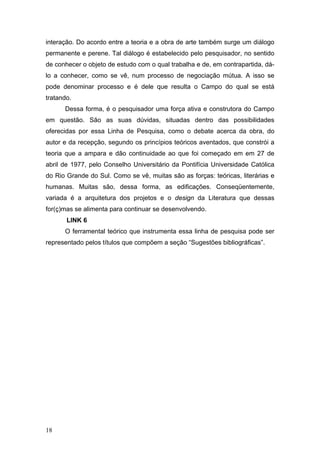 interação. Do acordo entre a teoria e a obra de arte também surge um diálogo
permanente e perene. Tal diálogo é estabelecido pelo pesquisador, no sentido
de conhecer o objeto de estudo com o qual trabalha e de, em contrapartida, dálo a conhecer, como se vê, num processo de negociação mútua. A isso se
pode denominar processo e é dele que resulta o Campo do qual se está
tratando.
Dessa forma, é o pesquisador uma força ativa e construtora do Campo
em questão. São as suas dúvidas, situadas dentro das possibilidades
oferecidas por essa Linha de Pesquisa, como o debate acerca da obra, do
autor e da recepção, segundo os princípios teóricos aventados, que constrói a
teoria que a ampara e dão continuidade ao que foi começado em em 27 de
abril de 1977, pelo Conselho Universitário da Pontifícia Universidade Católica
do Rio Grande do Sul. Como se vê, muitas são as forças: teóricas, literárias e
humanas. Muitas são, dessa forma, as edificações. Conseqüentemente,
variada é a arquitetura dos projetos e o design da Literatura que dessas
for(ç)mas se alimenta para continuar se desenvolvendo.
LINK 6
O ferramental teórico que instrumenta essa linha de pesquisa pode ser
representado pelos títulos que compõem a seção “Sugestões bibliográficas”.

18

 