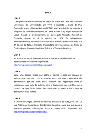 LINKS
LINK 1
O Programa de Pós-Graduação em Letras foi criado em 1969 pelo Conselho
Universitário da Universidade. Em 1970, é instalado o Curso de PósGraduação em Lingüística e Letras (CPGLL), com a atribuição de implantar o
Programa de Mestrado no Instituto de Letras e Artes (ILA), hoje Faculdade de
Letras (FALE). O credenciamento do curso pelo Conselho Federal de
Educação

deu-se

em

8

de

outubro

de

1973.

Os

subseqüentes

recredenciamentos, em 04 de outubro de 1979 e 05 de dezembro de 1985. Em
27 de abril de 1977, o Conselho Universitário aprovou a criação do Curso de
Doutorado nas áreas de Lingüística Aplicada e Teoria da literatura.

LINK 2
No endereço a seguir é possível encontrar exemplos trabalhos teóricos
desenvolvidas nessa Linha de pesquisa:
http://www.pucrs.br/uni/poa/fale/pos/guia.pdf.

LINK 3
Cada uma dessas forças age sobre o Campo e está em relação de
reciprocidade com ele, pois ao mesmo tempo em que o determina são
determinadas por ele. Além disso, exercem uma negociação entre si,
negociação essa fruto da sintonia ativa e dependente que mantêm com o
contexto de que fazem parte, bem como com o objeto sobre o qual se
debruçam: o texto literário.

LINK 4
A Oficina de Criação Literária foi instituída em agosto de 1985, pelo Prof. Dr.
Luiz Antonio de Assis Brasil, Coordenador do projeto, como tem sido desde o
momento primeiro. Informações sobre o projeto estão disponíveis em:
http://www.pucrs.br/fale/oficinaliteraria/

19

 
