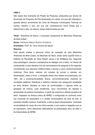 LINK 5
São esses dois exemplos de Projeto de Pesquisa, produzidas por alunos de
Doutorado do Programa de Pós-Graduação em Letras, em que são utilizados o
aparato teórico proveniente da Linha de Pesquisa Construções Teóricas do
Campo Literário e que, por sua vez, constituem-se como forças que o
determinam e são, ao mesmo, tempo determinadas por ele:
Título: “Itinerários de leitura: o processo recepcional de Memórias Póstumas
de Brás Cubas”
Aluno: Verbena Maria Rocha Cordeiro
Orientador: Profª. Dr. Vera Teixeira de Aguiar
Resumo:
Este estudo analisa o percurso crítico da recepção da obra Memórias
Póstumas de Brás Cubas, de Machado de Assis, tendo como suporte tórico a
Estética da Recepção de Hans Robert Jauss e de Wolfgang Iser. Seguindo
essa abordagem, assume a perspectiva de dialogar com o leitor, no intento de
compreender a obra literária à luz da hermenêutica da pergunta e da resposta,
considerando sua natureza indeterminada e lacunar e seus condicionamentos
históricos. Para tanto, rastreia, em ensaios de jornais e revistas, em
dissertações, teses e livros, a recepção dessa obra desde sua publicação, em
1881, até a contemporaneidade. Busca, concomitantemente, explicitar as
condições estéticas, filosóficas e histórico culturais que asseguram atualidade
ao texto literário. Destaca os eixos de continuidades e rupturas entre as
gerações de críticos, suas tendências, seus movimentos de rejeição e
apropriação da poética machadiana. A partir daí examina a atitude receptiva do
leitor, mapeada na fortuna crítica de MPBC e configurada no confronto entre
seu horizonte de expectativa e o caráter emancipatório da obra de arte. O
presente trabalho instaura, finalmente, a leitura dessa pesquisadora, modulada
na pluralidade de vozes de uma crítica secular, e nos vazios e negações que aí
se expressam, como elementos detonadores da participação ativa do leitor e
da historicidade de MPBC.

20

 