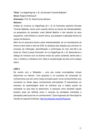 Título: “La Saga/Fuga de J. B., de Gonzalo Torrente Ballester”
Aluno: Regina Kohlrausch
Orientador: Prof. Dr. Maria Eunice Moreira
Resumo:
Análise do romance La Saga/Fuga de J. B, do ficcionista espanhol Gonzalo
Torrente Ballester, tendo como suporte teórico as teorias da intertextualidade,
na perspectiva do pensador russo Mikhail Bakhtin e dos estudos de seus
seguidores, Julia Kristeva e Laurent Jenny, que propõem a aplicação teórica ao
campo da literatura.
Além de um panorama teórico sobre intertextualidade, de um levantamento da
fortuna crítica sobre a obra de GTB, do destaque das relações que culminan no
processo de mitificação, desmitificação e confirmação do mito Jota Bê e da
lenda do “Santo Cuerpo Iluminado” em La Saga/Fuga de J. B, desvenda-se o
diálogo do romance com as diversar áreas da cultura ocidental, dentre elas o
mito, a história e a literatura com vistas à caracterização da obra como espaço
lúdico.

LINK 6
De acordo com a Wikipédia – uma das muitas enciclopédias virtuais
disponíveis na Internet: “uma pesquisa é um processo de construção do
conhecimento que tem como metas principais gerar novos conhecimentos e/ou
corroborar ou refutar algum conhecimento pré-existente. É basicamente um
processo de aprendizagem tanto do indivíduo que a realiza quanto da
sociedade na qual esta se desenvolve. A pesquisa como atividade regular
também pode ser definida como o conjunto de atividades orientadas e
planejados pela busca de um conhecimento.” Esse fragmento de informação foi
retirado do seguinte endereço: http://pt.wikipedia.org/wiki/Pesquisa.

21

 
