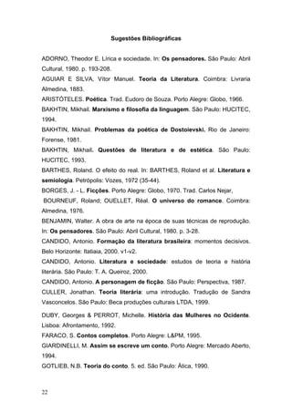 Sugestões Bibliográficas
ADORNO, Theodor E. Lírica e sociedade. In: Os pensadores. São Paulo: Abril
Cultural, 1980. p. 193-208.
AGUIAR E SILVA, Vítor Manuel. Teoria da Literatura. Coimbra: Livraria
Almedina, 1883.
ARISTÓTELES. Poética. Trad. Eudoro de Souza. Porto Alegre: Globo, 1966.
BAKHTIN, Mikhail. Marxismo e filosofia da linguagem. São Paulo: HUCITEC,
1994.
BAKHTIN, Mikhail. Problemas da poética de Dostoievski. Rio de Janeiro:
Forense, 1981.
BAKHTIN, Mikhail. Questões de literatura e de estética. São Paulo:
HUCITEC, 1993.
BARTHES, Roland. O efeito do real. In: BARTHES, Roland et al. Literatura e
semiologia. Petrópolis: Vozes, 1972 (35-44).
BORGES, J. - L. Ficções. Porto Alegre: Globo, 1970. Trad. Carlos Nejar,
BOURNEUF, Roland; OUELLET, Réal. O universo do romance. Coimbra:
Almedina, 1976.
BENJAMIN, Walter. A obra de arte na época de suas técnicas de reprodução.
In: Os pensadores. São Paulo: Abril Cultural, 1980. p. 3-28.
CANDIDO, Antonio. Formação da literatura brasileira: momentos decisivos.
Belo Horizonte: Itatiaia, 2000. v1-v2.
CANDIDO, Antonio. Literatura e sociedade: estudos de teoria e história
literária. São Paulo: T. A. Queiroz, 2000.
CANDIDO, Antonio. A personagem de ficção. São Paulo: Perspectiva, 1987.
CULLER, Jonathan. Teoria literária: uma introdução. Tradução de Sandra
Vasconcelos. São Paulo: Beca produções culturais LTDA, 1999.
DUBY, Georges & PERROT, Michelle. História das Mulheres no Ocidente.
Lisboa: Afrontamento, 1992.
FARACO, S. Contos completos. Porto Alegre: L&PM, 1995.
GIARDINELLI, M. Assim se escreve um conto. Porto Alegre: Mercado Aberto,
1994.
GOTLIEB, N.B. Teoria do conto. 5. ed. São Paulo: Ática, 1990.

22

 