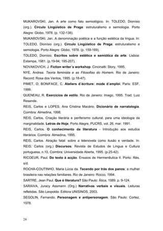 MUKAROVSKI, Jan. A arte como fato semiológico. In: TOLEDO, Dionísio
(org.). Círculo Lingüístico de Praga: estruturalismo e semiologia. Porto
Alegre: Globo, 1978. (p. 132-138).
MUKAROVSKI, Jan. A denominação poética e a função estética da língua. In:
TOLEDO, Dionísio (org.). Círculo Lingüístico de Praga: estruturalismo e
semiologia. Porto Alegre: Globo, 1978. (p. 159-169).
TOLEDO, Dionísio. Escritos sobre estética e semiótica da arte. Lisboa:
Estampa, 1981. (p.19-94; 195-207).
NOVAKOVICH, J. Fiction writer´s workshop. Cincinatti: Story, 1995.
NYE, Andrea. Teoria feminista e as Filosofias do Homem. Rio de Janeiro:
Record; Rosa dos Ventos, 1995. (p.18-47).
PIMET, O; BONIFACE, C. Ateliers d´écriture: mode d´emploi. Paris: ESF,
1999.
QUENEAU, R. Exercícios de estilo. Rio de Janeiro: Imago, 1995. Trad. Luiz
Resende.
REIS, Carlos e LOPES, Ana Cristina Macário. Dicionário de narratologia.
Coimbra: Almedina, 1998.
REIS, Carlos. Criação literária e periferismo cultural; para uma ideologia da
marginalidade. Letras de Hoje. Porto Alegre, PUCRS, vol. 26, mar. 1991.
REIS, Carlos. O conhecimento da literatura - Introdução aos estudos
literários. Coimbra: Almedina, 1995.
REIS, Carlos. Atração fatal: sobre a telenovela como ilusão e verdade. In:
REIS, Carlos (org.) Discursos: Revista de Estudos de Língua e Cultura
portuguesa, n.10, Coimbra: Universidade Aberta, 1995. (p.25-42).
RICOEUR, Paul. Do texto à acção. Ensaios de Hermenêutica II. Porto: Rés,
s/d.
ROCHA-COUTINHO, Maria Lúcia da. Tecendo por trás dos panos: a mulher
brasileira nas relações familiares. Rio de Janeiro: Rocco, 1994.
SARTRE, Jean Paul. Que é literatura? São Paulo: Ática, 1989. p. 9-124.
SARAIVA, Juracy Assmann (Org.) Narrativas verbais e visuais. Leituras
refletidas. São Leopoldo: Editora UNISINOS, 2003.
SEGOLIN, Fernando. Personagem e antipersonagem. São Paulo: Cortez,
1978.

24

 