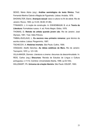 SEIXO, Maria Alzira (org.). Análise semiológica do texto fílmico. Trad.
Fernando Martins Cabral e Magda de Figueiredo. Lisboa: Arcádia, 1979.
SHOWALTER, Elaine. Anarquia sexual: sexo e cultura no fin de siécle. Rio de
Janeiro: Rocco, 1993. (p.13-35; 36-60; 61-86).
TYNIANOV, J. A noção de construção. In: EIKHENBAUM, B. et al. Teoria da
Literatura: Formalistas russos. 4. ed. Porto Alegre: Globo, 1978.
THOMAS, D. Retrato do artista quando jovem cão. Rio de Janeiro: José
Olympio, 1991. Trad. Hélio Pólvora.
TIMBAL-DUCLAUX, L. Eu escrevo meu primeiro romance: guia técnico da
escrita criativa. Lisboa: Pergaminho, 1997.
TSCHECOV, A. Histórias imortais. São Paulo: Cultrix, 1959.
VÁSQUEZ, Adolfo Sánchez. As idéias estéticas de Marx. Rio de Janeiro:
Tecnoprint, 1972. p. 121-129.
VILLA-MAIOR, Dionisio. Literatura e cinema: discursos da descontinuidade. In:
REIS, Carlos (org.) Discursos: Revista de Estudos de Língua e Cultura
portuguesa, n.11/12, Coimbra: Universidade Aberta, 1996. (p.53-104).
WILLEMART, Ph. Universo da criação literária. São Paulo: EDUSP, 1993.

25

 