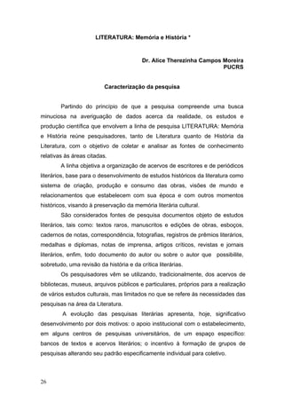 LITERATURA: Memória e História *

Dr. Alice Therezinha Campos Moreira
PUCRS

Caracterização da pesquisa
Partindo do princípio de que a pesquisa compreende uma busca
minuciosa na averiguação de dados acerca da realidade, os estudos e
produção científica que envolvem a linha de pesquisa LITERATURA: Memória
e História reúne pesquisadores, tanto de Literatura quanto de História da
Literatura, com o objetivo de coletar e analisar as fontes de conhecimento
relativas às áreas citadas.
A linha objetiva a organização de acervos de escritores e de periódicos
literários, base para o desenvolvimento de estudos históricos da literatura como
sistema de criação, produção e consumo das obras, visões de mundo e
relacionamentos que estabelecem com sua época e com outros momentos
históricos, visando à preservação da memória literária cultural.
São considerados fontes de pesquisa documentos objeto de estudos
literários, tais como: textos raros, manuscritos e edições de obras, esboços,
cadernos de notas, correspondência, fotografias, registros de prêmios literários,
medalhas e diplomas, notas de imprensa, artigos críticos, revistas e jornais
literários, enfim, todo documento do autor ou sobre o autor que possibilite,
sobretudo, uma revisão da história e da crítica literárias.
Os pesquisadores vêm se utilizando, tradicionalmente, dos acervos de
bibliotecas, museus, arquivos públicos e particulares, próprios para a realização
de vários estudos culturais, mas limitados no que se refere às necessidades das
pesquisas na área da Literatura.
A evolução das pesquisas literárias apresenta, hoje, significativo
desenvolvimento por dois motivos: o apoio institucional com o estabelecimento,
em alguns centros de pesquisas universitários, de um espaço específico:
bancos de textos e acervos literários; o incentivo à formação de grupos de
pesquisas alterando seu padrão especificamente individual para coletivo.

26

 
