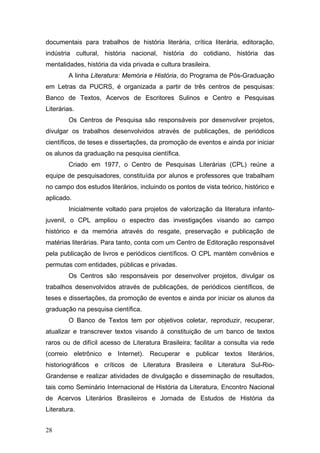 documentais para trabalhos de história literária, crítica literária, editoração,
indústria cultural, história nacional, história do cotidiano, história das
mentalidades, história da vida privada e cultura brasileira.
A linha Literatura: Memória e História, do Programa de Pós-Graduação
em Letras da PUCRS, é organizada a partir de três centros de pesquisas:
Banco de Textos, Acervos de Escritores Sulinos e Centro e Pesquisas
Literárias.
Os Centros de Pesquisa são responsáveis por desenvolver projetos,
divulgar os trabalhos desenvolvidos através de publicações, de periódicos
científicos, de teses e dissertações, da promoção de eventos e ainda por iniciar
os alunos da graduação na pesquisa científica.
Criado em 1977, o Centro de Pesquisas Literárias (CPL) reúne a
equipe de pesquisadores, constituída por alunos e professores que trabalham
no campo dos estudos literários, incluindo os pontos de vista teórico, histórico e
aplicado.
Inicialmente voltado para projetos de valorização da literatura infantojuvenil, o CPL ampliou o espectro das investigações visando ao campo
histórico e da memória através do resgate, preservação e publicação de
matérias literárias. Para tanto, conta com um Centro de Editoração responsável
pela publicação de livros e periódicos científicos. O CPL mantém convênios e
permutas com entidades, públicas e privadas.
Os Centros são responsáveis por desenvolver projetos, divulgar os
trabalhos desenvolvidos através de publicações, de periódicos científicos, de
teses e dissertações, da promoção de eventos e ainda por iniciar os alunos da
graduação na pesquisa científica.
O Banco de Textos tem por objetivos coletar, reproduzir, recuperar,
atualizar e transcrever textos visando à constituição de um banco de textos
raros ou de difícil acesso de Literatura Brasileira; facilitar a consulta via rede
(correio eletrônico e Internet). Recuperar e publicar textos literários,
historiográficos e críticos de Literatura Brasileira e Literatura Sul-RioGrandense e realizar atividades de divulgação e disseminação de resultados,
tais como Seminário Internacional de História da Literatura, Encontro Nacional
de Acervos Literários Brasileiros e Jornada de Estudos de História da
Literatura.
28

 