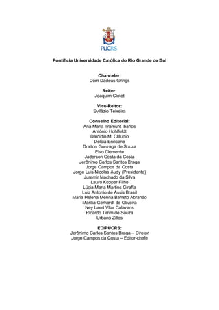 Pontifícia Universidade Católica do Rio Grande do Sul

Chanceler:
Dom Dadeus Grings
Reitor:
Joaquim Clotet
Vice-Reitor:
Evilázio Teixeira
Conselho Editorial:
Ana Maria Tramunt Ibaños
Antônio Hohlfeldt
Dalcídio M. Cláudio
Delcia Enricone
Draiton Gonzaga de Souza
Elvo Clemente
Jaderson Costa da Costa
Jerônimo Carlos Santos Braga
Jorge Campos da Costa
Jorge Luis Nicolas Audy (Presidente)
Juremir Machado da Silva
Lauro Kopper Filho
Lúcia Maria Martins Giraffa
Luiz Antonio de Assis Brasil
Maria Helena Menna Barreto Abrahão
Marília Gerhardt de Oliveira
Ney Laert Vilar Calazans
Ricardo Timm de Souza
Urbano Zilles
EDIPUCRS:
Jerônimo Carlos Santos Braga – Diretor
Jorge Campos da Costa – Editor-chefe

 