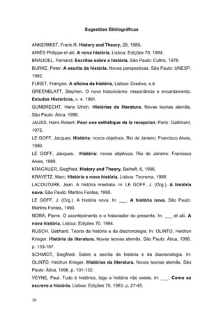 Sugestões Bibliográficas
ANKERMIST, Frank R. History and Theory, 28, 1989.
ARIÈS Philippe et alii. A nova história. Lisboa: Edições 70, 1984.
BRAUDEL, Fernand. Escritos sobre a história. São Paulo: Cultrix, 1978.
BURKE, Peter. A escrita da história. Novas perspectivas. São Paulo: UNESP,
1992.
FURET, François. A oficina da história. Lisboa: Gradiva, s.d.
GREENBLATT, Stephen. O novo historicismo: ressonância e encantamento.
Estudos Históricos, v. 4, 1991.
GUMBRECHT, Hans Ulrich. Histórias da literatura. Novas teorias alemãs.
São Paulo: Ática, 1996.
JAUSS, Hans Robert. Pour une esthétique de la recepcion. Paris: Gallimard,
1975.
LE GOFF, Jacques. História: novos objetivos. Rio de Janeiro: Francisco Alves,
1990.
LE GOFF, Jacques.

História: novos objetivos. Rio de Janeiro: Francisco

Alves, 1988.
KRACAUER, Siegfried. History and Theory. Beiheft, 6, 1996.
KRAVETZ, Marc. História e nova história. Lisboa: Teorema, 1986.
LACOUTURE, Jean. A história imediata. In: LE GOFF, J. (Org.). A história
nova. São Paulo: Martins Fontes, 1990.
LE GOFF, J. (Org.). A história nova. In: ___. A história nova. São Paulo:
Martins Fontes, 1990.
NORA, Pierre. O acontecimento e o historiador do presente. In: ___ et alii. A
nova história. Lisboa: Edições 70. 1984.
RUSCH, Gebhard. Teoria da história e da diacronologia. In: OLINTO, Heidrun
Krieger. História da literatura. Novas teorias alemãs. São Paulo: Ática, 1996.
p. 133-167.
SCHMIDT, Siegfried. Sobre a escrita da história e da diacronologia. In:
OLINTO, Heidrun Krieger. Histórias da literatura. Novas teorias alemãs. São
Paulo: Ática, 1996. p. 101-132.
VEYNE, Paul. Tudo é histórico, logo a história não existe. In: ___. Como se
escreve a história. Lisboa: Edições 70, 1983, p. 27-45.
30

 