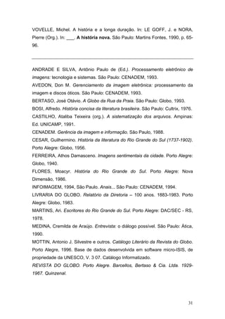 VOVELLE, Michel. A história e a longa duração. In: LE GOFF, J. e NORA,
Pierre (Org.). In: ___. A história nova. São Paulo: Martins Fontes, 1990, p. 6596.

ANDRADE E SILVA, Antônio Paulo de (Ed.). Processamento eletrônico de
imagens: tecnologia e sistemas. São Paulo: CENADEM, 1993.
AVEDON, Don M. Gerenciamento da imagem eletrônica: processamento da
imagem e discos óticos. São Paulo: CENADEM, 1993.
BERTASO, José Otávio. A Globo da Rua da Praia. São Paulo: Globo, 1993.
BOSI, Alfredo. História concisa da literatura brasileira. São Paulo: Cultrix, 1976.
CASTILHO, Ataliba Teixeira (org.). A sistematização dos arquivos. Ampinas:
Ed. UNICAMP, 1991.
CENADEM. Gerência da imagem e informação. São Paulo, 1988.
CESAR, Guilhermino. História da literatura do Rio Grande do Sul (1737-1902).
Porto Alegre: Globo, 1956.
FERREIRA, Athos Damasceno. Imagens sentimentais da cidade. Porto Alegre:
Globo, 1940.
FLORES, Moacyr. História do Rio Grande do Sul. Porto Alegre: Nova
Dimensão, 1986.
INFOIMAGEM, 1994, São Paulo. Anais... São Paulo: CENADEM, 1994.
LIVRARIA DO GLOBO. Relatório da Diretoria – 100 anos. 1883-1983. Porto
Alegre: Globo, 1983.
MARTINS, Ari. Escritores do Rio Grande do Sul. Porto Alegre: DAC/SEC - RS,
1978.
MEDINA, Cremilda de Araújo. Entrevista: o diálogo possível. São Paulo: Ática,
1990.
MOTTIN, Antonio J. Silvestre e outros. Catálogo Literário da Revista do Globo.
Porto Alegre, 1996. Base de dados desenvolvida em software micro-ISIS, de
propriedade da UNESCO, V. 3 07. Catálogo Informatizado.
REVISTA DO GLOBO. Porto Alegre. Barcellos, Bertaso & Cia. Ltda. 19291967. Quinzenal.

31

 