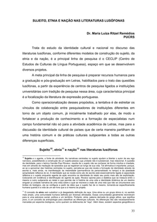 SUJEITO, ETNIA E NAÇÃO NAS LITERATURAS LUSÓFONAS

Dr. Maria Luiza Ritzel Remédios
PUCRS
Trata do estudo da identidade cultural e nacional no discurso das
literaturas lusófonas, conforme diferentes modelos de construção do sujeito, da
etnia e da nação, é a principal linha de pesquisa d o CECLIP (Centro de
Estudos de Culturas de Língua Portuguesa), espaço em que se desenvolvem
diversos projetos.
A meta principal da linha de pesquisa é preparar recursos humanos para
a graduação e pós-graduação em Letras, habilitados para o trato das questões
lusófonas, a partir da experiência de centros de pesquisa ligados a instituições
universitárias com tradição de pesquisa nessa área, cuja característica principal
é a focalização da literatura de expressão portuguesa.
Como operacionalização desses propósitos, a tentativa é de estreitar os
vínculos de colaboração entre pesquisadores de instituições diferentes em
torno de um objeto comum, já inicialmente trabalhado por elas, de modo a
fortalecer a produção de conhecimento e a formação de especialistas num
campo fundamental não só para a atividade acadêmica de Letras, mas para a
discussão da identidade cultural de países que de certa maneira partilham de
uma história comum e de práticas culturais subjacentes a todas as outras
diferenças superficiais.
Sujeito 10 , etnia 11 e nação 12 nas literaturas lusófonas
10

Sujeito e o agente, a fonte de atividade. As narrativas centradas no sujeito ajudam a libertar o autor de seu ego
narcísico, possibilitando a construção de um sujeito-pessoa cuja unidade não é substancial, mas relacional. A questão
da identidade, para o teórico francês Paul Ricoeur, resulta de o sujeito não se conhecer de forma intuitiva e imediata,
mas sim através da mediação de episódios que se registram ao longo de sua vida. Tal afirmativa é importante, porque,
se se a aproximar das histórias centradas no sujeito, percebe-se que ela revela a formação da identidade através da
escrita e, mais ainda, na manifestação da mesmidade (permanência da personalidade no tempo) e da ipseidade
(propriedade reflexiva do si). A identidade que se revela como ato de escrita está essencialmente ligada à capacidade
reflexiva e o sujeito enquanto agente da ação encontra na identidade do relato seu ponto mais alto de explicitação.
Colocando em evidência a identificação do agente da ação, Ricoeur aponta para a dialética que se instaura entre o
mesmo e outro subjacente ao relato e que permite dar à história de uma vida a identidade dinâmica de um destino
singular (a unidade narrativa de uma vida) sobre o qual se inscreve a visão de uma vida que não se circunscreve aos
limites do biológico, ela se configura a partir da idéia que o sujeito faz de si mesmo, tornando-se especificamente
humana quando é a vida de um ser livre que a si mesmo se projeta.

11

O conceito de etnia vem substituir a já desgastada definição de raça. Uma etnia ou um grupo étnico é, no sentido
mais amplo, uma comunidade humana definida por diversas afinidades. Essas comunidades geralmente reivindicam
para si uma estrutura social, política e um território. Portanto, etnia, palavra derivada do grego ethos, que significa
povo, é um conceito da antropologia para classificar as diferenças culturais. As diferenças não são necessariamente
marcadas por aspectos biológicos, como queriam os defensores de “raça”. Além disso, existem aspectos geográficos e

33

 