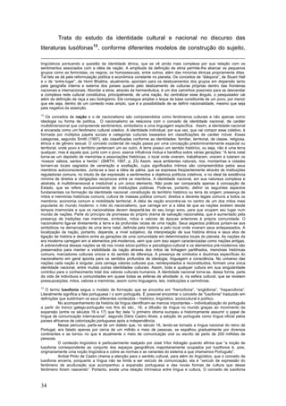 Trata do estudo da identidade cultural e nacional no discurso das
literaturas lusófonas 13 , conforme diferentes modelos de construção do sujeito,
lingüísticos pontuando a questão da identidade étnica, que se vê ainda mais complexa por sua relação com os
sentimentos associados com a idéia de nação. A amplitude da definição de etnia permite-lhe abarcar os pequenos
grupos como as feministas, os negros, os homossexuais, entre outros, além das minorias étnicas propriamente ditas.
Tal fato se dá pela reformulação política e econômica constante no planeta. Os conceitos de “diáspora”, de Stuart Hall
e o de “entre-lugar”, de Homi Bhabha, atualmente, apontam para os deslocamentos dos grupos em dispersão tanto
pela geografia interna e externa dos países quanto pelo deslizamento de culturas próprias dentro das fronteiras
nacionais e internacionais. Abordar a etnia, através da hermenêutica, é um dos caminhos possíveis para se desvendar
a complexa rede cultural constitutiva, principalmente, de uma nação. Ao centralizar esse ângulo, o pesquisador vai
além da definição de raça e seu biologismo. Ele consegue ampliar o leque da base constituinte de um povo, por menor
que ele seja, dentro de um contexto mais amplo, que é a possibilidade de se definir nacionalidade, mesmo que seja
pela negativa da asserção.
12

Os conceitos de nação e o de nacionalismo são compreendidos como fenômenos culturais e não apenas como
ideologia ou forma de política. O nacionalismo se relaciona com o conceito de identidade nacional, de caráter
multidimensional que compreende sentimentos, simbolismo e uma linguagem específica. Assim, a identidade nacional
é encarada como um fenômeno cultural coletivo. A identidade individual, por sua vez, que vai compor esse coletivo, é
formada por múltiplos papéis sociais e categorias culturais baseados em classificações de caráter móvel. Essas
categorias, segundo Smith (1997), são classificadas conforme as identidades: familiar, territorial, de classe, religiosa,
étnica e de gênero sexual. O conceito ocidental de nação passa por uma concepção predominantemente espacial ou
territorial, onde povo e território pertencem um ao outro. A terra possui um sentido histórico, ou seja, não é uma terra
qualquer, mas é aquela que, junto com o povo, exerce influência mútua e benéfica sobre várias gerações: “A terra natal
torna-se um depósito de memórias e associações históricas, o local onde viveram, trabalharam, oraram e lutaram os
‘nossos’ sábios, santos e heróis”. (SMITH, 1997, p. 23) Assim, seus ambientes naturais, rios, montanhas e cidades
tornam-se locais sagrados de veneração e exaltação, cujos significados íntimos são compreendidos pelos seus
membros autoconscientes. Junta-se a isso a idéia de pátria, que se expressa freqüentemente através de instituições
reguladoras comuns, no intuito de dar expressão a sentimentos e objetivos políticos coletivos, e no ideal da existência
mínima de direitos e obrigações recíprocos entre os membros. A identidade nacional, em sua natureza complexa e
abstrata, é multidimensional e irredutível a um único elemento. Não pode ser comparada apenas à concepção de
Estado, que se refere exclusivamente às instituições públicas. Pode-se, portanto, definir os seguintes aspectos
fundamentais na formação da identidade nacional: constituição do território histórico ou terra de origem; presença de
mitos e memórias históricas comuns; cultura de massas pública comum; direitos e deveres legais comuns a todos os
membros; economia comum e mobilidade territorial. A idéia de nação encontra-se no centro de um dos mitos mais
populares do mundo moderno: o mito do nacionalismo, que carrega em si a idéia de que as nações existem desde
tempos imemoriais e que os nacionalistas devem despertá-las do seu longo sono, para que ocupem seu lugar num
mundo de nações. Parte do princípio de promessa do próprio drama de salvação nacionalista, que é aumentado pela
presença de tradições nas memórias, símbolos, mitos e valores de épocas anteriores à própria comunidade. O
nacionalismo liga-se diretamente a terra e ás profundas raízes de uma nação. Seus aspectos práticos juntam-se aos
simbólicos na demarcação de uma terra natal, definida pela história e pelo local onde viveram seus antepassados. A
localização da nação, portanto, depende, a nível subjetivo, da interpretação de sua história étnica e seus elos de
ligação de história e destino entre as gerações de uma comunidade em determinados locais do planeta. As nações da
era moderna carregam em si elementos pré-modernos, sem que com isso sejam caracterizadas como nações antigas.
A sobrevivência dessas nações se dá nos níveis sócio-político e psicológico-cultural e os elementos pré-modernos são
preservados para manter a visibilidade da nação através dos mitos de linhagem partilhados, memórias históricas
comuns, marcadores culturais únicos e do sentido de diferença. A presença de símbolos e doutrinas específicas do
nacionalismo em geral aponta para os sentidos profundos de ideologia, linguagem e consciência. No universo das
nações cada nação é singular, pois carrega valores culturais que, reinterpretados e reconstituídos, formam uma única
identidade nacional, entre muitas outras identidades culturais. Assim, toda e qualquer cultura em sua singularidade
contribui para o conhecimento total dos valores culturais humanos. A identidade nacional torna-se, dessa forma, parte
da vida de indivíduos e comunidades em quase todas as esferas de atividade: é, na esfera cultural, que se revelam
pressuposições, mitos, valores e memórias, assim como linguagens, leis, instituições e cerimônias.
13

O termo lusofonia segue o modelo de formação que se encontra em “francofonia”, “anglofonia”, “hispanofonia”.
Literalmente significa a fala portuguesa / o som português. É possível encontrar o conceito de “lusofonia” traduzido em
definições que sublinham os seus diferentes conteúdos – histórico, lingüístico, sociocultural e político.
No acompanhamento da história da língua identificam-se marcos importantes – individualização do português
a partir do tronco galego-português nos fins do séc., 16; a difusão da língua no mundo graças ao movimento da
expansão (entre os séculos 16 e 17) que fez dela “o primeiro idioma europeu a historicamente assumir o papel de
língua de comunicação internacional”, segundo Dário Castro Alves; a adoção do português como língua oficial pelos
países africanos de colonização portuguesa após a independência.
Nesse percurso, parte-se de um dialeto que, no século 16, tendo-se tornado a língua nacional do reino de
Portugal, era falado apenas por cerca de um milhão e meio de pessoas, se espalhou gradualmente por diversos
continentes e se tornou no que é atualmente o meio de comunicação oral ou escrito de perto de 200 milhões de
pessoas.
O conteúdo lingüístico é particularmente realçado por José Vítor Adragão quando afirma que “a noção de
lusofonia correspondente ao conjunto dos espaços geográficos majoritariamente ocupados por lusófonos é, pois,
originariamente uma noção lingüística e cobre as normas e as variantes do sistema a que chamamos Português”.
Aníbal Pinto de Castro chama a atenção para o sentido cultural, para além do lingüístico, que o conceito de
lusofonia encerra, porquanto a língua não se limita a ser veículo de comunicação, ela é “veículo de expressão do
fenômeno de aculturação que acompanhou a expansão portuguesa e das novas formas de cultura que desse
fenômeno foram nascendo”. Portanto, existe uma relação intrínseca entre língua e cultura. O conceito de lusofonia

34

 