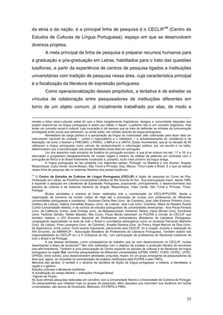 da etnia e da nação, é a principal linha de pesquisa d o CECLIP 14 (Centro de
Estudos de Culturas de Língua Portuguesa), espaço em que se desenvolvem
diversos projetos.
A meta principal da linha de pesquisa é preparar recursos humanos para
a graduação e pós-graduação em Letras, habilitados para o trato das questões
lusófonas, a partir da experiência de centros de pesquisa ligados a instituições
universitárias com tradição de pesquisa nessa área, cuja característica principal
é a focalização da literatura de expressão portuguesa.
Como operacionalização desses propósitos, a tentativa é de estreitar os
vínculos de colaboração entre pesquisadores de instituições diferentes em
torno de um objeto comum, já inicialmente trabalhado por elas, de modo a
remete a fatos sócio-culturais antes do que a fatos singelamente lingüísticos; designa a comunidade daqueles que
podem exprimir-se na língua portuguesa e assim por hábito o fazem. Lusofonia não é um conceito lingüístico, mas
antes um conceito social e cultural, cuja invocação é útil sempre que se trate de defender as virtudes da comunicação
privilegiada entre povos que estiveram, ou ainda estão, em contato através da língua portuguesa.
Reveladora da carga política é a apropriação da língua do colonizador pelo colonizado para fazer dela um
instrumento nacional de unidade – contra o regionalismo e o tribalismo – e simultaneamente de resistência e de
libertação, tal como o fizeram a FRELIMO, o PAIGC, o MPLA e a UNITA. Esses movimentos, que já na década de 60
utilizavam a língua portuguesa como veículo de esclarecimento e informação política, por via escrita e na rádio,
determinaram que a escolarização nas zonas libertadas fosse feita em português.
Um dos aspectos mais vincados da fonética do português europeu, e que já se notava nos séc. 17 e 18, é a
atenuação e progressivo desaparecimento de muitas vogais e mesmo de sílabas de palavras em contraste com o
português de África e do Brasil fortemente vocalizado e, portanto, muito mais próximo da língua antiga.
A língua portuguesa se faz presente nos seguintes países: Portugal; na Madeira e nos Açores; Angola;
Moçambique; Cabo Verde; Guiné-Bissau; São Tomé e Príncipe; Goa; Macau, Timor-Leste e Brasil. E o que se estuda
nessa linha de pesquisa são os sistemas literários dos países lusófonos
14

O Centro de Estudos de Culturas de Língua Portuguesa (CECLIP) é órgão de pesquisa do Curso de PósGraduação em Letras, da Pontifícia Universidade Católica do Rio Grande do Sul. Sua preocupação maior, desde 1989,
é expandir a pesquisa em Literaturas de Expressão Portuguesa, propiciando, principalmente, o desenvolvimento dos
estudos de culturas e de sistemas literários de Angola, Moçambique, Cabo Verde, São Tomé e Príncipe, Timor,
Portugal
Muitas atividades e eventos já foram realizados sob a coordenação do CECLIP/PUCRS, desde a
organização de números da revista Letras de Hoje até a promoção de cursos com professores de diferentes
universidades portuguesas e brasileiras - Doutores Carlos Reis (Univ. de Coimbra), José Júlio Esteves Pinheiro (Univ.
Católica de Lisboa), Helena Carvalhão Buescu (Univ. de Lisboa), Jose Luis (Univ. Coimbra), Maria do Rosário Duarte
Cunha (Universidade Aberta), e de centros de estudos portugueses de universidades americanas - Ana Paula Ferreira
(Univ. da Califórnia, Irvine), José Ornelas (Univ. de Massassuchest, Amherst), Nelson Vieira (Brown Univ). Escritores
como Teolinda Gersão, Helder Macedo, Mia Couto, Paula Morão estiveram na PUCRS a convite do CECLIP que
também realizou o XIV Encontro Nacional de Professores Universitários Brasileiros de Literatura Portuguesa,
congregando especialistas na área de todo o Brasil e convidados estrangeiros como os doutores Fernando Martinho
(Univ. de Lisboa), Pires Laranjeira (Univ. de Coimbra), Arnaldo Saraiva (Univ. do Porto), Angel Marcos de Diós (Univ.
de Salamanca), entre outros. Outro evento importante, patrocinado pelo CECLIP, foi a criação, durante a realização do
XIV Encontro, da ABRAPLIP - Associação Brasileira de Professores de Literatura Portuguesa, Também esteve sob
responsabilidade do CECLIP os I e II Colóquios da AIL, com participação de professores de literaturas lusófonas de
todo o Brasil e de Portugal.
A par dessas atividades, como conseqüência do trabalho que se vem desenvolvendo no CECLIP, muitas
14
dissertações e teses de doutorado têm sido realizadas com o objetivo de analisar a produção literária de escritores
luso-afro-brasileiros. Também é uma preocupação do Centro expandir os estudos de culturas e de literaturas de língua
portuguesa na região Sul, reunindo pesquisadores de diferentes universidades (UFSM, UNISC, FURG, UCPEL, UFSC,
UFRGS, entre outras), para desenvolverem atividades conjuntas. Assim, há um grupo emergente de pesquisadores da
área que, agora, se consolida na concretização de projetos certificados pela PUCRS e pelo CNPq:
Memória das gentes: O sentido e o alcance da narrativa de ficção de língua portuguesa: a história, a identidade, a
nação e o gênero;
Estudos culturais e literaturas lusófonas
A constituição do campo literário – interações Portugal-Brasil;
Figuras de Ficção.
As duas últimas pesquisas realizadas em convênio com a Universidade Aberta e Universidade de Coimbra de Portugal.
Os pesquisadores que integram hoje os grupos de pesquisas, além daqueles que exercitam sua docência em outras
universidades, são alunos de Doutorado, Mestrado, AT/CNPQ e PIBIC.

35

 
