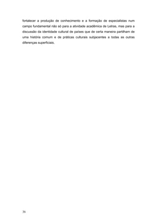 fortalecer a produção de conhecimento e a formação de especialistas num
campo fundamental não só para a atividade acadêmica de Letras, mas para a
discussão da identidade cultural de países que de certa maneira partilham de
uma história comum e de práticas culturais subjacentes a todas as outras
diferenças superficiais.

36

 