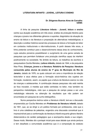 LITERATURA INFANTO - JUVENIL, LEITURA E ENSINO

Dr. Diógenes Buenos Aires de Carvalho
UEMA
A linha de pesquisa Literatura Infanto - Juvenil, leitura e ensino
centra sua atuação acadêmica em três eixos: análise da produção literária para
crianças e jovens nos diferentes gêneros e suportes; diagnóstico da situação do
ensino da leitura e da literatura e proposição de alternativas metodológicas; e
descrição e análise histórico-social dos processos de leitura e formação do leitor
em contextos institucionais e não-institucionais. A partir desses três eixos, a
linha pretende contribuir para o desenvolvimento dessa área do conhecimento,
cujos estudos pioneiros possibilitaram o surgimento de uma gama variada de
pesquisas que permitem fortalecer uma produção científica capaz de interferir
positivamente na sociedade. No âmbito da leitura, os trabalhos da escritora e
pesquisadora Cecília Meireles, Leitura infantis, datado de 1944, e da psiquiatra
Nise Pires, Crianças, jovens e a literatura. Relatório de Pesquisa: literatura
consumida pelos alunos de ensino de 1º grau do Município do Rio de
Janeiro, datado de 1976, os quais colocam em cena a importância da relação
texto-leitor e seus efeitos para a formação sócio-histórica dos sujeitos em
formação, revelando, assim, os papéis que a leitura da literatura exerce na vida
de crianças e adolescentes. A contribuição dessas pesquisas não está restrita
ao foco inovador, à medida que estão centradas no leitor, mas também na
perspectiva metodológica, visto que a pesquisa de campo passa a ser uma
metodologia relevante na obtenção de resultados que não podem ser
encontrados em pesquisa de cunho bibliográfico.
Numa perspectiva teórica sobre a literatura infantil, tem-se a discussão
empreendida por Cecília Meireles em Problemas de literatura infantil, datado
de 1951, que, ao se dirigir a um público formado por professores, visto que o
livro é uma coletânea de palestras, engendra uma discussão conceitual que é
imprescindível para a conformação da literatura infantil enquanto gênero literário
distanciando-a do caráter pedagógico que a acompanha desde a sua origem.
Desse modo, Meireles dá o pontapé inicial para esse debate que ainda perdura
e tem desafiado a comunidade acadêmica que é a composição do estatuto
37

 