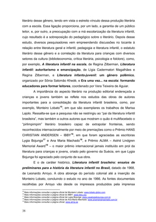 literário desse gênero, tendo em vista o estreito vínculo dessa produção literária
com a escola. Essa ligação proporciona, por um lado, a garantia de um público
leitor, e, por outro, a preocupação com a má escolarização da literatura infantil,
cujo resultado é a sobreposição do pedagógico sobre o literário. Depois desse
estudo, diversos pesquisadores vem empreendendo discussões no tocante à
relação entre literatura geral e infantil, pedagogia e literatura infantil, o estatuto
literário desse gênero e a correlação da literatura para crianças com diversos
setores da cultura (biblioteconomia, crítica literária, psicologia e folclore), como,
por exemplo, A literatura infantil na escola, de Regina Zilberman, Literatura
infantil: autoritarismo e emancipação, de Lígia Cadermatori Magalhães e
Regina Zilberman, e Literatura infanto-juvenil: um gênero polêmico,
organizado por Sônia Salomão Khedé, e Era uma vez... na escola: formando
educadores para formar leitores, coordenado por Vera Teixeira de Aguiar.
A importância do aspecto literário na produção editorial endereçada a
crianças e jovens também se reflete nos estudos das obras de autores
importantes para a consolidação da literatura infantil brasileira, como, por
exemplo, Monteiro Lobato 15 , em que são exemplares os trabalhos de Marisa
Lajolo. Ressalta-se que a pesquisa não se restringiu ao “pai da literatura infantil
brasileira”, mas também a outros autores que mostram o quão é multifacetado o
“pirlimpimpim” literário brasileiro capaz de extrapolar fronteiras, sendo
reconhecidos internacionalmente por meio de premiações como o Prêmio HANS
CHRISTIAN ANDERSEN – IBBY 16 , em que foram agraciadas as escritoras
Lygia Bojunga 17 e Ana Maria Machado 18 , e Prêmio ALMA – Astrid Lindgren
Memorial Award 19 – o maior prêmio internacional jamais instituído em prol da
literatura para crianças e jovens, criado pelo governo da Suécia, em que Lygia
Bojunga foi agraciado pelo conjunto de sua obra.
E o de caráter histórico, Literatura infantil brasileira: ensaios de
preliminares para a história da literatura infantil no Brasil, datado de 1968,
de Leonardo Arroyo. A obra abrange do período colonial até a inserção de
Monteiro Lobato, concluindo o estudo no ano de 1966. As fontes documentais
recolhidas por Arroyo vão desde os impressos produzidos pela imprensa
15

Mais informações consultar a página oficial de Monteiro Lobato: www.lobato.globo.com
Mais informações consultar a página oficial do IBBY: www.ibby.org
Mais informações consultar a página oficial de Lygia Bojunga: www.casalygiabojunga.com.br
18
Mais informações consultar a página oficial de Ana Maria Machado: www.anamariamachado.com.br
19
Mais informações consultar a página oficial: www.alma.se
16
17

38

 