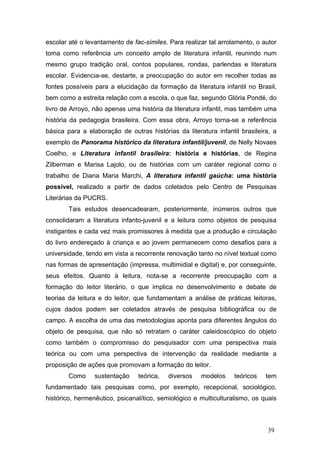 escolar até o levantamento de fac-símiles. Para realizar tal arrolamento, o autor
toma como referência um conceito amplo de literatura infantil, reunindo num
mesmo grupo tradição oral, contos populares, rondas, parlendas e literatura
escolar. Evidencia-se, destarte, a preocupação do autor em recolher todas as
fontes possíveis para a elucidação da formação da literatura infantil no Brasil,
bem como a estreita relação com a escola, o que faz, segundo Glória Pondé, do
livro de Arroyo, não apenas uma história da literatura infantil, mas também uma
história da pedagogia brasileira. Com essa obra, Arroyo torna-se a referência
básica para a elaboração de outras histórias da literatura infantil brasileira, a
exemplo de Panorama histórico da literatura infantil/juvenil, de Nelly Novaes
Coelho, e Literatura infantil brasileira: história e histórias, de Regina
Zilberman e Marisa Lajolo, ou de histórias com um caráter regional como o
trabalho de Diana Maria Marchi, A literatura infantil gaúcha: uma história
possível, realizado a partir de dados coletados pelo Centro de Pesquisas
Literárias da PUCRS.
Tais estudos desencadearam, posteriormente, inúmeros outros que
consolidaram a literatura infanto-juvenil e a leitura como objetos de pesquisa
instigantes e cada vez mais promissores à medida que a produção e circulação
do livro endereçado à criança e ao jovem permanecem como desafios para a
universidade, tendo em vista a recorrente renovação tanto no nível textual como
nas formas de apresentação (impressa, multimidial e digital) e, por conseguinte,
seus efeitos. Quanto à leitura, nota-se a recorrente preocupação com a
formação do leitor literário, o que implica no desenvolvimento e debate de
teorias da leitura e do leitor, que fundamentam a análise de práticas leitoras,
cujos dados podem ser coletados através de pesquisa bibliográfica ou de
campo. A escolha de uma das metodologias aponta para diferentes ângulos do
objeto de pesquisa, que não só retratam o caráter caleidoscópico do objeto
como também o compromisso do pesquisador com uma perspectiva mais
teórica ou com uma perspectiva de intervenção da realidade mediante a
proposição de ações que promovam a formação do leitor.
Como

sustentação

teórica,

diversos

modelos

teóricos

tem

fundamentado tais pesquisas como, por exemplo, recepcional, sociológico,
histórico, hermenêutico, psicanalítico, semiológico e multiculturalismo, os quais

39

 
