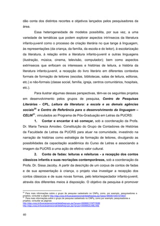 dão conta dos distintos recortes e objetivos lançados pelos pesquisadores da
área.
Essa heterogeneidade de modelos possibilita, por sua vez, a uma
variedade de temáticas que podem explorar aspectos intrínsecos da literatura
infanto-juvenil como o processo de criação literária no que tange à linguagem,
às representações (da criança, da família, da escola e do leitor), à escolarização
da literatura, à relação entre a literatura infanto-juvenil e outras linguagens
(ilustração, música, cinema, televisão, computador); bem como aspectos
extrínsecos que enfocam os interesses e histórias de leitura, a história da
literatura infanto-juvenil, a recepção do livro literário em diferentes contextos
formais de formação de leitores (escolas, bibliotecas, salas de leitura, editoras,
etc.) e não-formais (classe social, família, igreja, centros comunitários, hospitais,
etc.).
Para ilustrar algumas dessas perspectivas, têm-se os seguintes projetos
em desenvolvimento pelos grupos de pesquisa, Centro de Pesquisas
Literárias - CPL, Leitura da literatura: a escola e as demais agências
sociais 20 e Centro de Referência para o desenvolvimento da linguagem –
CELIN 21 , vinculados ao Programa de Pós-Graduação em Letras da PUCRS:
1.

Contar e encantar é só começar, sob a coordenação da Profa.

Dr. Maria Tereza Amodeo. Constituição do Grupo de Contadores de Histórias
da Faculdade de Letras da PUCRS para atuar na comunidade, investindo na
narração de histórias como estratégia de formação de leitores, divulgando as
possibilidades da capacitação acadêmica do Curso de Letras e associando a
imagem da PUCRS a uma ação de efetivo valor cultural.
2.

Conto de fadas: leituras e releituras - a recepção dos contos

clássicos infantis e suas recriações contemporâneas, sob a coordenação da
Profa. Dr. Sissa Jacoby. A partir da descrição de um corpus de contos de fadas
e de sua apresentação à criança, o projeto visa investigar a recepção dos
contos clássicos e de suas novas formas, pelo leitor/espectador infanto-juvenil,
através dos diferentes meios à disposição. O objetivo da pesquisa é promover
20

Para mais informações sobre o grupo de pesquisa cadastrado no CNPq, como, por exemplo, pesquisadores e
projetos, consultar a página http://dgp.cnpq.br/buscaoperacional/detalhepesq.jsp?pesq=9659010551070837
21
Para mais informações sobre o grupo de pesquisa cadastrado no CNPq, como por exemplo, pesquisadores e
projetos, consultar as páginas:
http://dgp.cnpq.br/buscaoperacional/detalhegrupo.jsp?grupo=0006801YXPYS0M
http://dgp.cnpq.br/buscaoperacional/detalhegrupo.jsp?grupo=0006802U4BLX6E

40

 