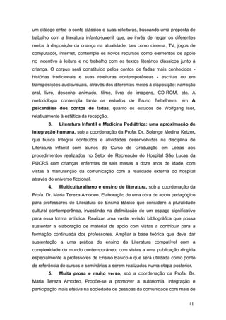 um diálogo entre o conto clássico e suas releituras, buscando uma proposta de
trabalho com a literatura infanto-juvenil que, ao invés de negar os diferentes
meios à disposição da criança na atualidade, tais como cinema, TV, jogos de
computador, internet, contemple os novos recursos como elementos de apoio
no incentivo à leitura e no trabalho com os textos literários clássicos junto à
criança. O corpus será constituído pelos contos de fadas mais conhecidos histórias tradicionais e suas releituras contemporâneas - escritas ou em
transposições audiovisuais, através dos diferentes meios à disposição: narração
oral, livro, desenho animado, filme, livro de imagens, CD-ROM, etc. A
metodologia contempla tanto os estudos de Bruno Bettelheim, em A
psicanálise dos contos de fadas, quanto os estudos de Wolfgang Iser,
relativamente à estética da recepção.
3.

Literatura Infantil e Medicina Pediátrica: uma aproximação de

integração humana, sob a coordenação da Profa. Dr. Solange Medina Ketzer,
que busca Integrar conteúdos e atividades desenvolvidas na disciplina de
Literatura Infantil com alunos do Curso de Graduação em Letras aos
procedimentos realizados no Setor de Recreação do Hospital São Lucas da
PUCRS com crianças enfermas de seis meses a doze anos de idade, com
vistas à manutenção da comunicação com a realidade externa do hospital
através do universo ficcional.
4.

Multiculturalismo e ensino de literatura, sob a coordenação da

Profa. Dr. Maria Tereza Amodeo. Elaboração de uma obra de apoio pedagógico
para professores de Literatura do Ensino Básico que considere a pluralidade
cultural contemporânea, investindo na delimitação de um espaço significativo
para essa forma artística. Realizar uma vasta revisão bibliográfica que possa
sustentar a elaboração de material de apoio com vistas a contribuir para a
formação continuada dos professores. Ampliar a base teórica que deve dar
sustentação a uma prática de ensino da Literatura compatível com a
complexidade do mundo contemporâneo, com vistas a uma publicação dirigida
especialmente a professores de Ensino Básico e que será utilizada como ponto
de referência de cursos e seminários a serem realizados numa etapa posterior.
5.

Muita prosa e muito verso, sob a coordenação da Profa. Dr.

Maria Tereza Amodeo. Propõe-se a promover a autonomia, integração e
participação mais efetiva na sociedade de pessoas da comunidade com mais de
41

 