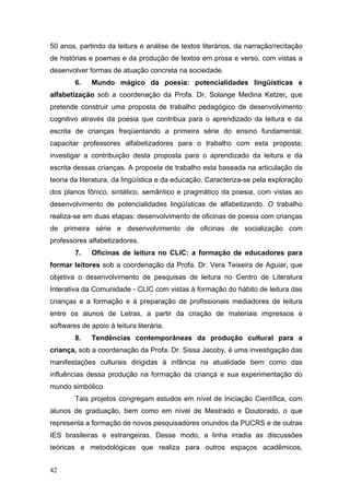 50 anos, partindo da leitura e análise de textos literários, da narração/recitação
de histórias e poemas e da produção de textos em prosa e verso, com vistas a
desenvolver formas de atuação concreta na sociedade.
6.

Mundo mágico da poesia: potencialidades lingüísticas e

alfabetização sob a coordenação da Profa. Dr. Solange Medina Ketzer, que
pretende construir uma proposta de trabalho pedagógico de desenvolvimento
cognitivo através da poesia que contribua para o aprendizado da leitura e da
escrita de crianças freqüentando a primeira série do ensino fundamental;
capacitar professores alfabetizadores para o trabalho com esta proposta;
investigar a contribuição desta proposta para o aprendizado da leitura e da
escrita dessas crianças. A proposta de trabalho esta baseada na articulação da
teoria da literatura, da lingüística e da educação. Caracteriza-se pela exploração
dos planos fônico, sintático, semântico e pragmático da poesia, com vistas ao
desenvolvimento de potencialidades lingüísticas de alfabetizando. O trabalho
realiza-se em duas etapas: desenvolvimento de oficinas de poesia com crianças
de primeira série e desenvolvimento de oficinas de socialização com
professores alfabetizadores.
7.

Oficinas de leitura no CLIC: a formação de educadores para

formar leitores sob a coordenação da Profa. Dr. Vera Teixeira de Aguiar, que
objetiva o desenvolvimento de pesquisas de leitura no Centro de Literatura
Interativa da Comunidade - CLIC com vistas à formação do hábito de leitura das
crianças e a formação e à preparação de profissionais mediadores de leitura
entre os alunos de Letras, a partir da criação de materiais impressos e
softwares de apoio à leitura literária.
8.

Tendências contemporâneas da produção cultural para a

criança, sob a coordenação da Profa. Dr. Sissa Jacoby, é uma investigação das
manifestações culturais dirigidas à infância na atualidade bem como das
influências dessa produção na formação da criança e sua experimentação do
mundo simbólico
Tais projetos congregam estudos em nível de Iniciação Científica, com
alunos de graduação, bem como em nível de Mestrado e Doutorado, o que
representa a formação de novos pesquisadores oriundos da PUCRS e de outras
IES brasileiras e estrangeiras. Desse modo, a linha irradia as discussões
teóricas e metodológicas que realiza para outros espaços acadêmicos,
42

 