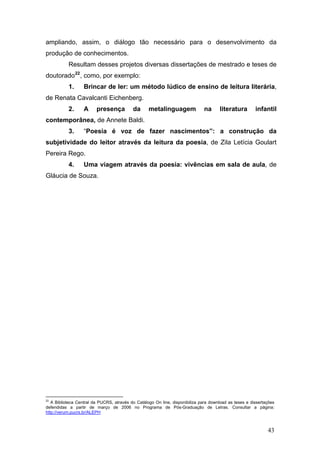 ampliando, assim, o diálogo tão necessário para o desenvolvimento da
produção de conhecimentos.
Resultam desses projetos diversas dissertações de mestrado e teses de
doutorado 22 , como, por exemplo:
1.

Brincar de ler: um método lúdico de ensino de leitura literária,

de Renata Cavalcanti Eichenberg.
2.

A

presença

da

metalinguagem

na

literatura

infantil

contemporânea, de Annete Baldi.
3.

“Poesia é voz de fazer nascimentos”: a construção da

subjetividade do leitor através da leitura da poesia, de Zila Letícia Goulart
Pereira Rego.
4.

Uma viagem através da poesia: vivências em sala de aula, de

Gláucia de Souza.

22

A Biblioteca Central da PUCRS, através do Catálogo On line, disponibiliza para download as teses e dissertações
defendidas a partir de março de 2006 no Programa de Pós-Graduação de Letras. Consultar a página:
http://verum.pucrs.br/ALEPH

43

 