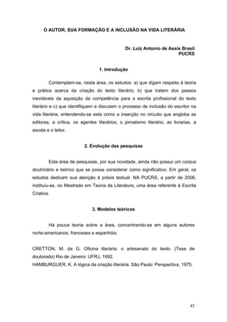 O AUTOR, SUA FORMAÇÃO E A INCLUSÃO NA VIDA LITERÁRIA

Dr. Luiz Antonio de Assis Brasil
PUCRS

1. Introdução
Contemplam-se, nesta área, os estudos: a) que digam respeito à teoria
e prática acerca da criação do texto literário; b) que tratem dos passos
inevitáveis da aquisição da competência para a escrita profissional do texto
literário e c) que identifiquem e discutam o processo de inclusão do escritor na
vida literária, entendendo-se esta como a inserção no circuito que engloba as
editoras, a crítica, os agentes literários, o jornalismo literário, as livrarias, a
escola e o leitor.

2. Evolução das pesquisas
Esta área de pesquisas, por sua novidade, ainda não possui um corpus
doutrinário e teórico que se possa considerar como significativo. Em geral, os
estudos dedicam sua atenção à práxis textual. NA PUCRS, a partir de 2006,
instituiu-se, no Mestrado em Teoria da Literatura, uma área referente à Escrita
Criativa.

3. Modelos teóricos
Há pouca teoria sobre a área, concentrando-se em alguns autores
norte-americanos, franceses e espanhóis.
CRETTON, M. da G. Oficina literária: o artesanato do texto. (Tese de
doutorado) Rio de Janeiro: UFRJ, 1992.
HAMBURGUER, K. A lógica da criação literária. São Paulo: Perspectiva, 1975.

45

 
