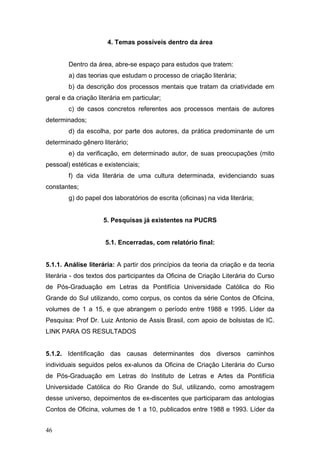 4. Temas possíveis dentro da área
Dentro da área, abre-se espaço para estudos que tratem:
a) das teorias que estudam o processo de criação literária;
b) da descrição dos processos mentais que tratam da criatividade em
geral e da criação literária em particular;
c) de casos concretos referentes aos processos mentais de autores
determinados;
d) da escolha, por parte dos autores, da prática predominante de um
determinado gênero literário;
e) da verificação, em determinado autor, de suas preocupações (mito
pessoal) estéticas e existenciais;
f) da vida literária de uma cultura determinada, evidenciando suas
constantes;
g) do papel dos laboratórios de escrita (oficinas) na vida literária;

5. Pesquisas já existentes na PUCRS

5.1. Encerradas, com relatório final:
5.1.1. Análise literária: A partir dos princípios da teoria da criação e da teoria
literária - dos textos dos participantes da Oficina de Criação Literária do Curso
de Pós-Graduação em Letras da Pontifícia Universidade Católica do Rio
Grande do Sul utilizando, como corpus, os contos da série Contos de Oficina,
volumes de 1 a 15, e que abrangem o período entre 1988 e 1995. Líder da
Pesquisa: Prof Dr. Luiz Antonio de Assis Brasil, com apoio de bolsistas de IC.
LINK PARA OS RESULTADOS
5.1.2. Identificação das causas determinantes dos diversos caminhos
individuais seguidos pelos ex-alunos da Oficina de Criação Literária do Curso
de Pós-Graduação em Letras do Instituto de Letras e Artes da Pontifícia
Universidade Católica do Rio Grande do Sul, utilizando, como amostragem
desse universo, depoimentos de ex-discentes que participaram das antologias
Contos de Oficina, volumes de 1 a 10, publicados entre 1988 e 1993. Líder da
46

 