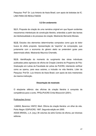 Pesquisa: Prof° Dr. Luiz Antonio de Assis Brasil, com apoio de bolsistas de IC.
LINK PARA OS RESULTADOS

5.2 Em andamento
5.2.1. Proposta de criação de uma narrativa original em que fiquem evidentes
mecanismos intertextuais de construção literária, entendida a partir das teorias
da intertextualidade e do processo de criação. Mestrando Bernardo Moraes.
5.2.2. Estudos dos elementos determinantes compostos como guia do leitor
busca do efeito proposto. Apresentação da “espinha” da composição, que
juntamente com a economia do gênero eleito se pretendem guias para
determinado efeito. Mestrando Maurício Chemello.
5.2.3. Identificação do momento do surgimento das obras individuais
publicadas pelos egressos de oficina de Criação Literária do Programa de PósGraduação em Letras da Faculdade de Letras da PUCRS, intentando verificar
como se operou, para seus autores, a inclusão na vida literária. Líder da
Pesquisa: Prof Dr. Luiz Antonio de Assis Brasil, com apoio de dois mestrandos
da mesma instituição.

Dissertação de mestrado
O eloqüente silêncio: das oficinas de criação literária à conquista da
competência para o conto. PPGL/PUCRS Cíntia Moscovich (2001).
Publicações (livros)
LAMAS, Berenice; HINTZ, Marli. Oficina de criação literária: um olhar de viés.
Porto Alegre: EDIPUCRS, 1997. Segunda edição em 2000.
ASSIS BRASIL, L.A. (org.) 36 volumes da série Contos de oficina, por diversas
editoras.

47

 