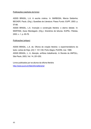 Publicações (capítulos de livros)
ASSIS BRASIL, L.A. A escrita criativa. In: BARBOSA, Marcia Saldanha;
BECKER, Paulo. (Org.). Questões de Literatura. Passo Fundo: EUPF, 2003. p.
57-66.
ASSIS BRASIL, L.A. Invenção e construção literária: o eterno debate. In:
MARTINS, Aulus Mandagará. (Org.). Itinerários de leituras. EUPEL: Pelotas,
2003. v. 1, p. 65-78.
Publicações (artigos)
ASSIS BRASIL, L.A. de. Oficina de criação literária: o experimentalismo do
texto. Letras de Hoje. (23) 1: 141-148, Porto Alegre, PUCRS, mar. 1988.
ASSIS BRASIL, L. A. Atenção, anfíbios trabalhando. In Revista da ANPOLL,
São Paulo, 2003, Vol. 14, 251-252.
Livros publicados por ex-alunos da oficina literária
http://www.pucrs.br/fale/oficinaliteraria/

48

 