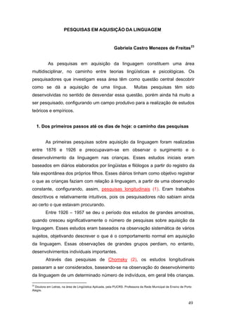 PESQUISAS EM AQUISIÇÃO DA LINGUAGEM

Gabriela Castro Menezes de Freitas 23
As pesquisas em aquisição da linguagem constituem uma área
multidisciplinar, no caminho entre teorias lingüísticas e psicológicas. Os
pesquisadores que investigam essa área têm como questão central descobrir
como se dá a aquisição de uma língua.

Muitas pesquisas têm sido

desenvolvidas no sentido de desvendar essa questão, porém ainda há muito a
ser pesquisado, configurando um campo produtivo para a realização de estudos
teóricos e empíricos.

1. Dos primeiros passos até os dias de hoje: o caminho das pesquisas
As primeiras pesquisas sobre aquisição da linguagem foram realizadas
entre 1876 e 1926 e preocupavam-se em observar o surgimento e o
desenvolvimento da linguagem nas crianças. Esses estudos iniciais eram
baseados em diários elaborados por lingüistas e filólogos a partir do registro da
fala espontânea dos próprios filhos. Esses diários tinham como objetivo registrar
o que as crianças faziam com relação à linguagem, a partir de uma observação
constante, configurando, assim, pesquisas longitudinais (1). Eram trabalhos
descritivos e relativamente intuitivos, pois os pesquisadores não sabiam ainda
ao certo o que estavam procurando.
Entre 1926 – 1957 se deu o período dos estudos de grandes amostras,
quando cresceu significativamente o número de pesquisas sobre aquisição da
linguagem. Esses estudos eram baseados na observação sistemática de vários
sujeitos, objetivando descrever o que é o comportamento normal em aquisição
da linguagem. Essas observações de grandes grupos perdiam, no entanto,
desenvolvimentos individuais importantes.
Através das pesquisas de Chomsky (2), os estudos longitudinais
passaram a ser considerados, baseando-se na observação do desenvolvimento
da linguagem de um determinado número de indivíduos, em geral três crianças.
23

Doutora em Letras, na área de Lingüística Aplicada, pela PUCRS. Professora da Rede Municipal de Ensino de Porto
Alegre.

49

 