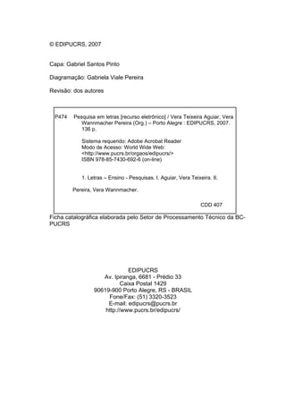 © EDIPUCRS, 2007
Capa: Gabriel Santos Pinto
Diagramação: Gabriela Viale Pereira
Revisão: dos autores

P474

Pesquisa em letras [recurso eletrônico] / Vera Teixeira Aguiar, Vera
Wannmacher Pereira (Org.) – Porto Alegre : EDIPUCRS, 2007.
136 p.
Sistema requerido: Adobe Acrobat Reader
Modo de Acesso: World Wide Web:
<http://www.pucrs.br/orgaos/edipucrs/>
ISBN 978-85-7430-692-6 (on-line)
1. Letras – Ensino - Pesquisas. I. Aguiar, Vera Teixeira. II.
Pereira, Vera Wannmacher.
CDD 407

Ficha catalográfica elaborada pelo Setor de Processamento Técnico da BCPUCRS

EDIPUCRS
Av. Ipiranga, 6681 - Prédio 33
Caixa Postal 1429
90619-900 Porto Alegre, RS - BRASIL
Fone/Fax: (51) 3320-3523
E-mail: edipucrs@pucrs.br
http://www.pucrs.br/edipucrs/

 