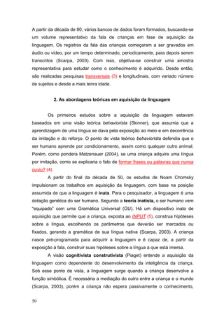 A partir da década de 80, vários bancos de dados foram formados, buscando-se
um volume representativo da fala de crianças em fase de aquisição da
linguagem. Os registros da fala das crianças começaram a ser gravados em
áudio ou vídeo, por um tempo determinado, periodicamente, para depois serem
transcritos (Scarpa, 2003). Com isso, objetiva-se construir uma amostra
representativa para estudar como o conhecimento é adquirido. Desde então,
são realizadas pesquisas transversais (3) e longitudinais, com variado número
de sujeitos e desde a mais tenra idade.

2. As abordagens teóricas em aquisição da linguagem
Os primeiros estudos sobre a aquisição da linguagem estavam
baseados em uma visão teórica behaviorista (Skinner), que assumia que a
aprendizagem de uma língua se dava pela exposição ao meio e em decorrência
da imitação e do reforço. O ponto de vista teórico behaviorista defendia que o
ser humano aprende por condicionamento, assim como qualquer outro animal.
Porém, como pondera Matzenauer (2004), se uma criança adquire uma língua
por imitação, como se explicaria o fato de formar frases ou palavras que nunca
ouviu? (4)
A partir do final da década de 50, os estudos de Noam Chomsky
impulsionam os trabalhos em aquisição da linguagem, com base na posição
assumida de que a linguagem é inata. Para o pesquisador, a linguagem é uma
dotação genética do ser humano. Segundo a teoria inatista, o ser humano vem
“equipado” com uma Gramática Universal (GU). Há um dispositivo inato de
aquisição que permite que a criança, exposta ao INPUT (5), construa hipóteses
sobre a língua, escolhendo os parâmetros que deverão ser marcados ou
fixados, gerando a gramática de sua língua nativa (Scarpa, 2003). A criança
nasce pré-programada para adquirir a linguagem e é capaz de, a partir da
exposição à fala, construir suas hipóteses sobre a língua a que está imersa.
A visão cognitivista construtivista (Piaget) entende a aquisição da
linguagem como dependente do desenvolvimento da inteligência da criança.
Sob esse ponto de vista, a linguagem surge quando a criança desenvolve a
função simbólica. É necessária a mediação do outro entre a criança e o mundo
(Scarpa, 2003), porém a criança não espera passivamente o conhecimento,
50

 