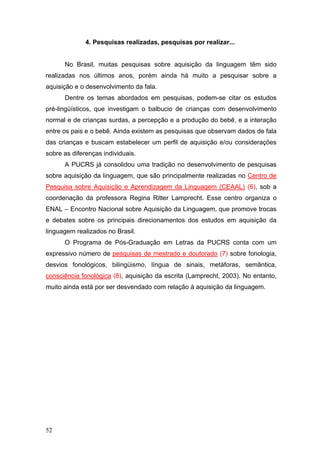 4. Pesquisas realizadas, pesquisas por realizar...
No Brasil, muitas pesquisas sobre aquisição da linguagem têm sido
realizadas nos últimos anos, porém ainda há muito a pesquisar sobre a
aquisição e o desenvolvimento da fala.
Dentre os temas abordados em pesquisas, podem-se citar os estudos
pré-lingüísticos, que investigam o balbucio de crianças com desenvolvimento
normal e de crianças surdas, a percepção e a produção do bebê, e a interação
entre os pais e o bebê. Ainda existem as pesquisas que observam dados de fala
das crianças e buscam estabelecer um perfil de aquisição e/ou considerações
sobre as diferenças individuais.
A PUCRS já consolidou uma tradição no desenvolvimento de pesquisas
sobre aquisição da linguagem, que são principalmente realizadas no Centro de
Pesquisa sobre Aquisição e Aprendizagem da Linguagem (CEAAL) (6), sob a
coordenação da professora Regina Ritter Lamprecht. Esse centro organiza o
ENAL – Encontro Nacional sobre Aquisição da Linguagem, que promove trocas
e debates sobre os principais direcionamentos dos estudos em aquisição da
linguagem realizados no Brasil.
O Programa de Pós-Graduação em Letras da PUCRS conta com um
expressivo número de pesquisas de mestrado e doutorado (7) sobre fonologia,
desvios fonológicos, bilingüismo, língua de sinais, metáforas, semântica,
consciência fonológica (8), aquisição da escrita (Lamprecht, 2003). No entanto,
muito ainda está por ser desvendado com relação à aquisição da linguagem.

52

 